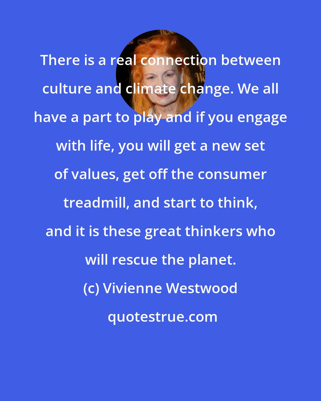 Vivienne Westwood: There is a real connection between culture and climate change. We all have a part to play and if you engage with life, you will get a new set of values, get off the consumer treadmill, and start to think, and it is these great thinkers who will rescue the planet.