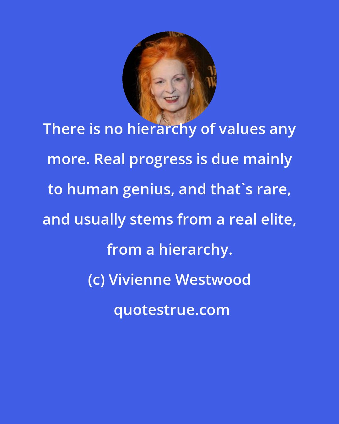 Vivienne Westwood: There is no hierarchy of values any more. Real progress is due mainly to human genius, and that's rare, and usually stems from a real elite, from a hierarchy.