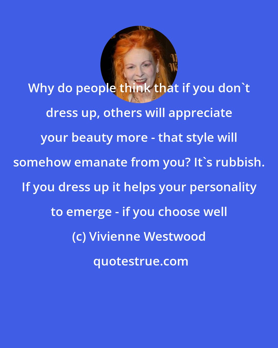 Vivienne Westwood: Why do people think that if you don't dress up, others will appreciate your beauty more - that style will somehow emanate from you? It's rubbish. If you dress up it helps your personality to emerge - if you choose well