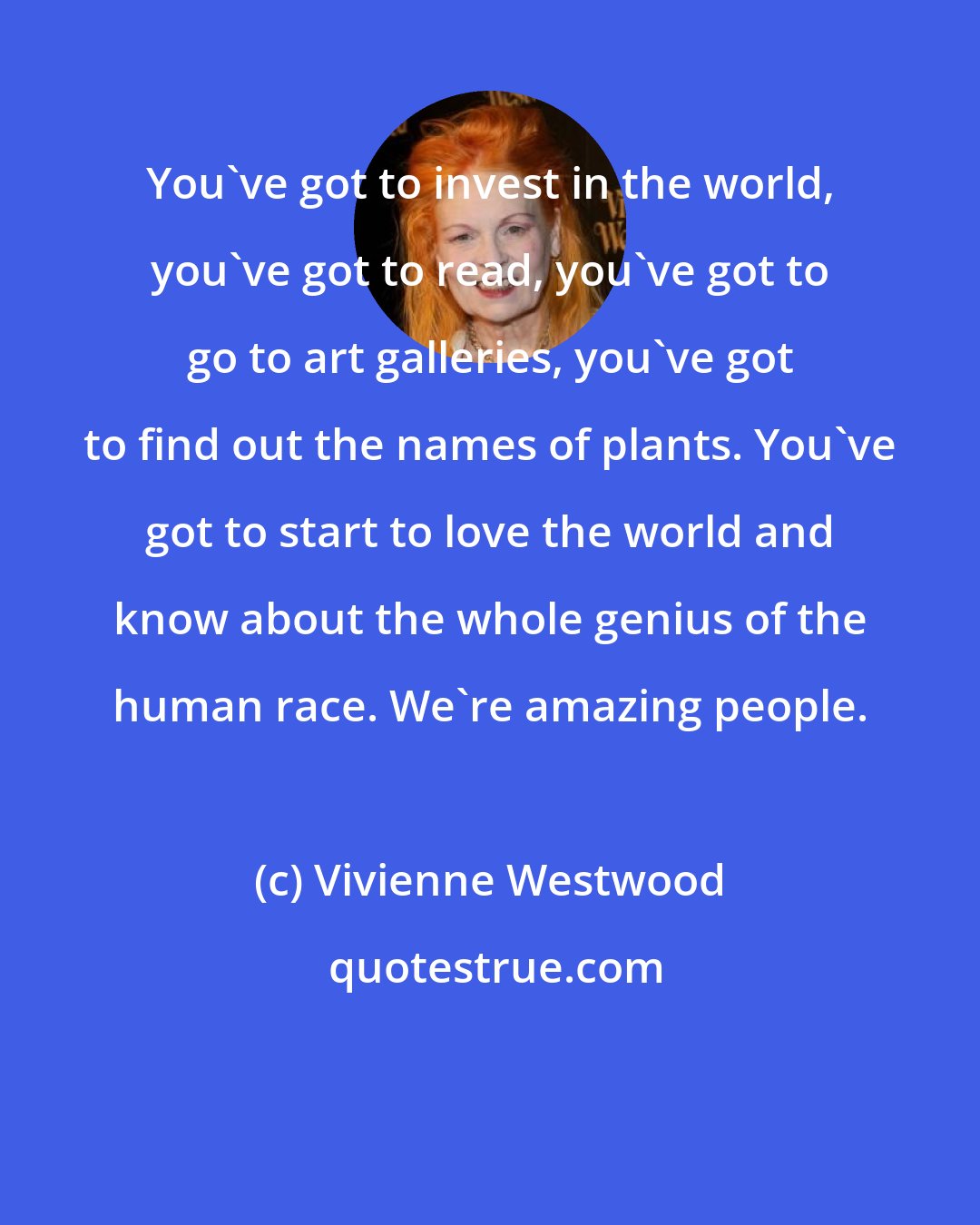 Vivienne Westwood: You've got to invest in the world, you've got to read, you've got to go to art galleries, you've got to find out the names of plants. You've got to start to love the world and know about the whole genius of the human race. We're amazing people.