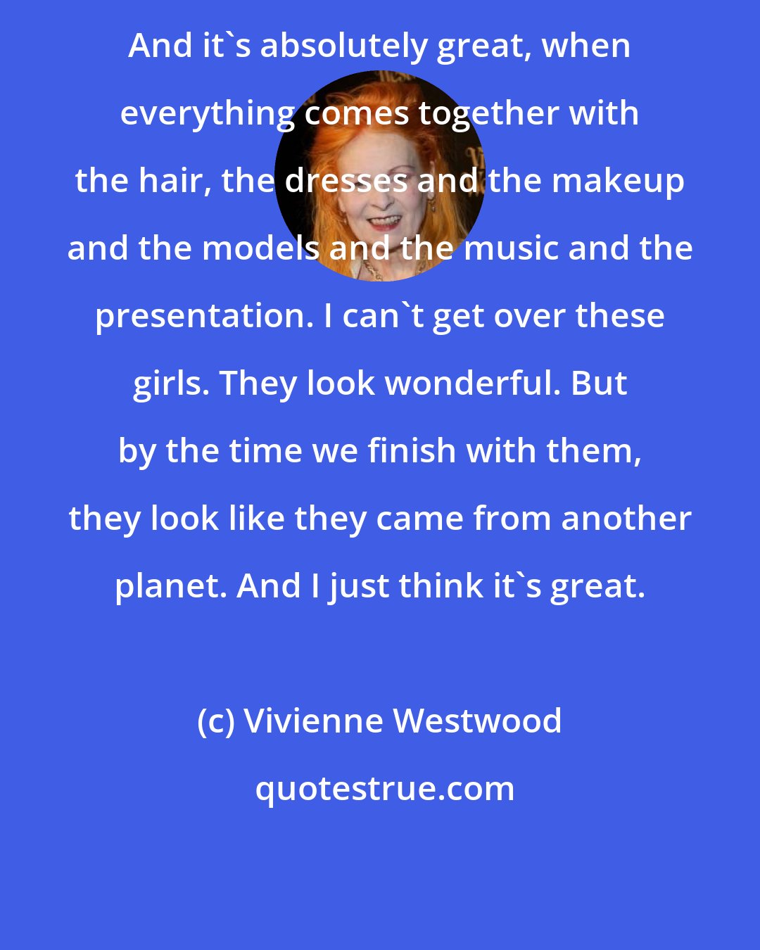 Vivienne Westwood: And it's absolutely great, when everything comes together with the hair, the dresses and the makeup and the models and the music and the presentation. I can't get over these girls. They look wonderful. But by the time we finish with them, they look like they came from another planet. And I just think it's great.