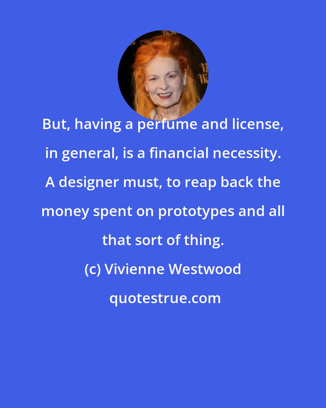 Vivienne Westwood: But, having a perfume and license, in general, is a financial necessity. A designer must, to reap back the money spent on prototypes and all that sort of thing.