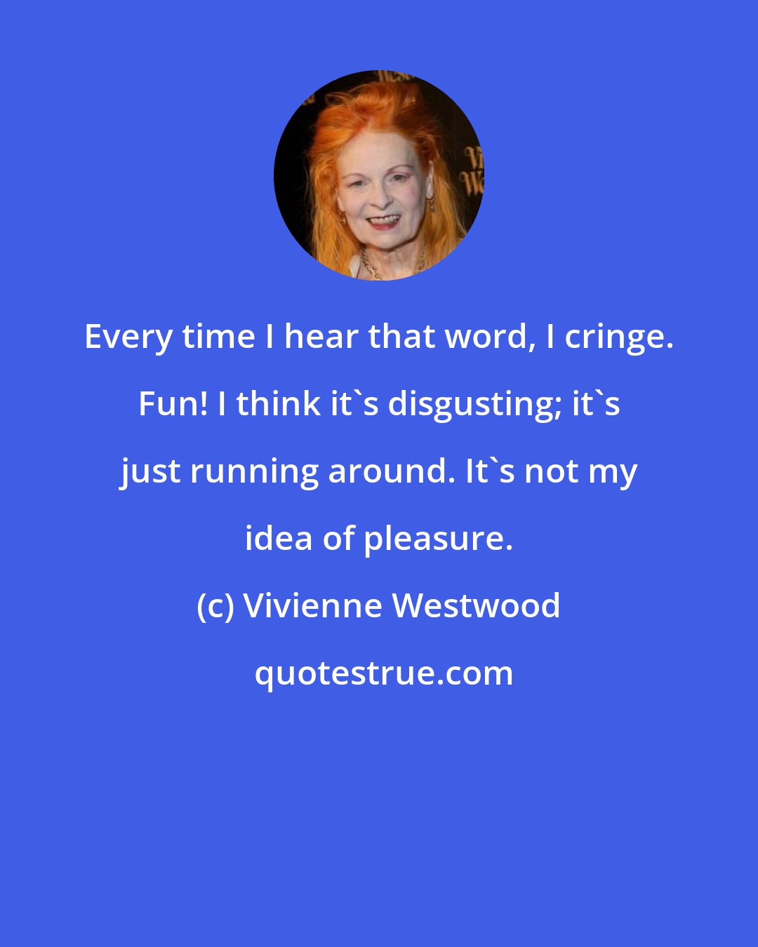 Vivienne Westwood: Every time I hear that word, I cringe. Fun! I think it's disgusting; it's just running around. It's not my idea of pleasure.