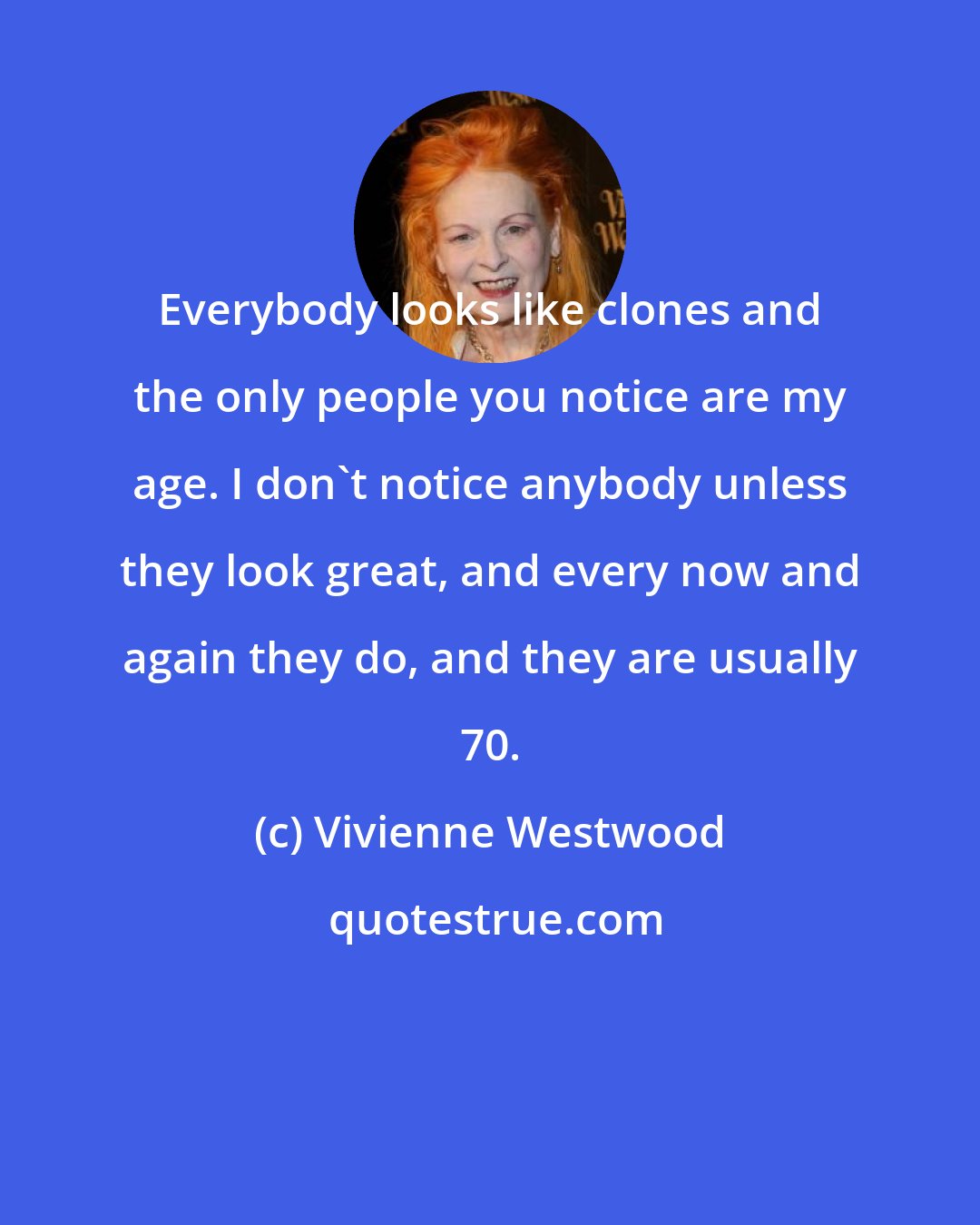 Vivienne Westwood: Everybody looks like clones and the only people you notice are my age. I don't notice anybody unless they look great, and every now and again they do, and they are usually 70.