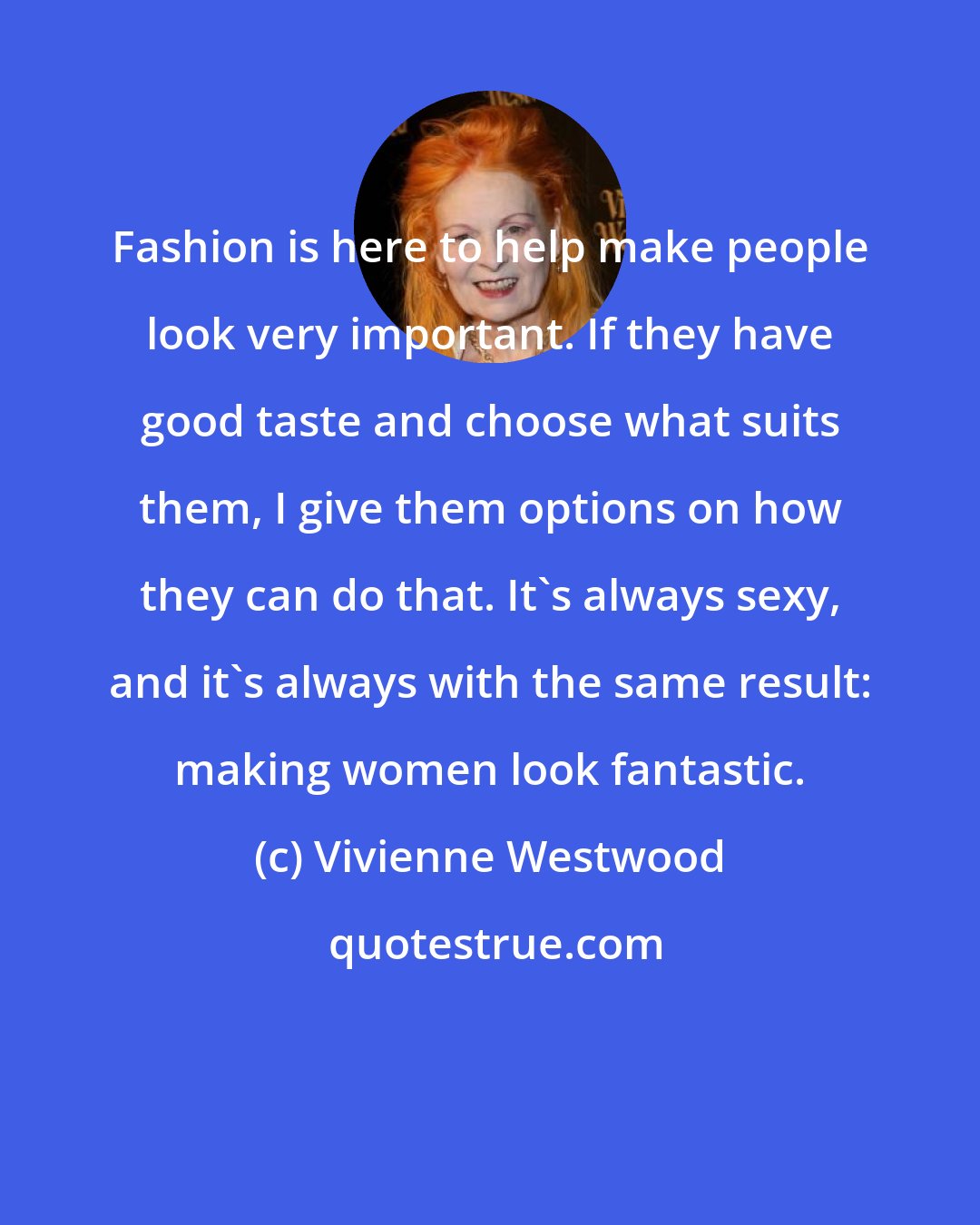 Vivienne Westwood: Fashion is here to help make people look very important. If they have good taste and choose what suits them, I give them options on how they can do that. It's always sexy, and it's always with the same result: making women look fantastic.