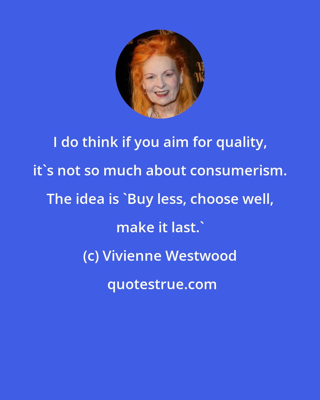 Vivienne Westwood: I do think if you aim for quality, it's not so much about consumerism. The idea is 'Buy less, choose well, make it last.'