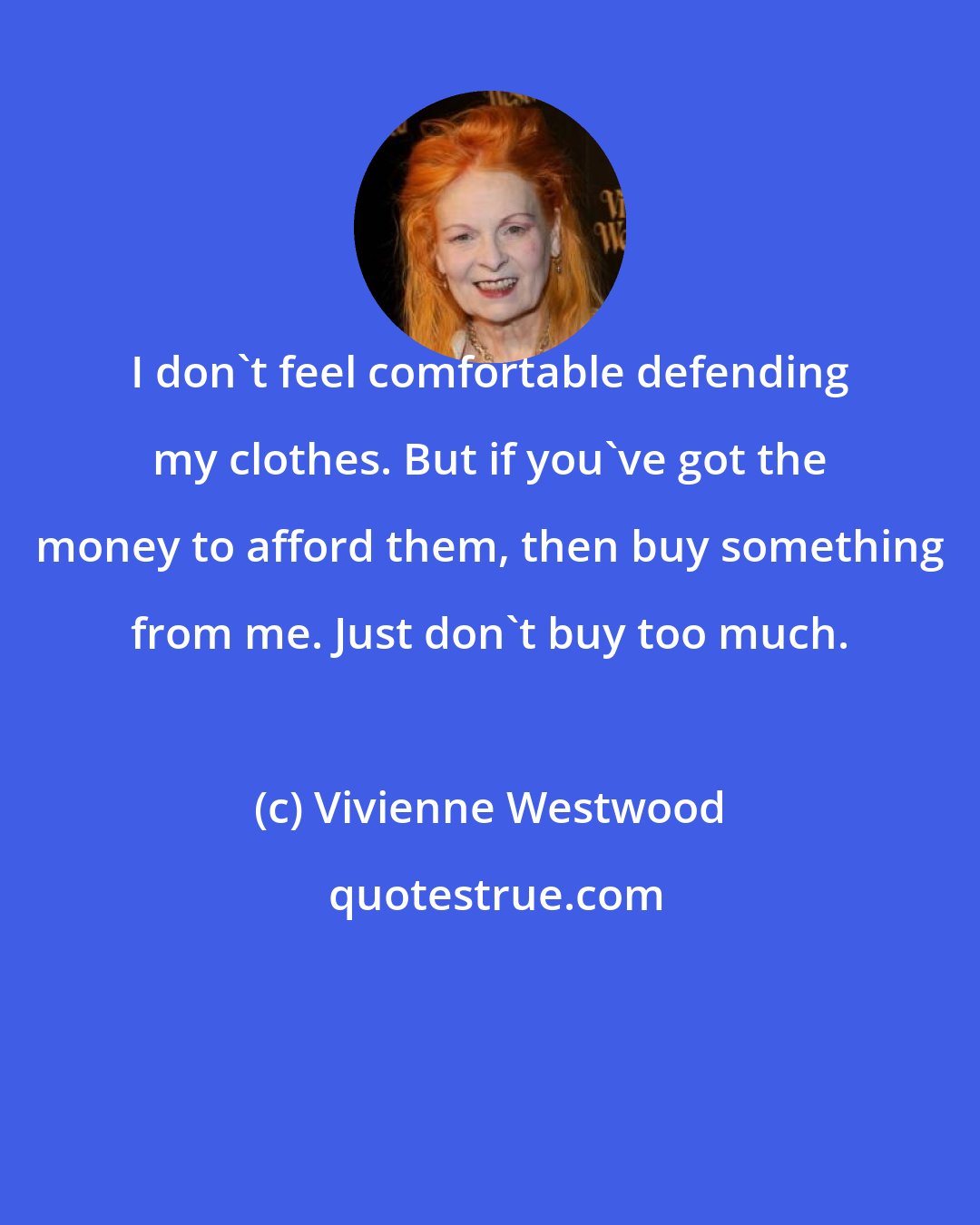 Vivienne Westwood: I don't feel comfortable defending my clothes. But if you've got the money to afford them, then buy something from me. Just don't buy too much.