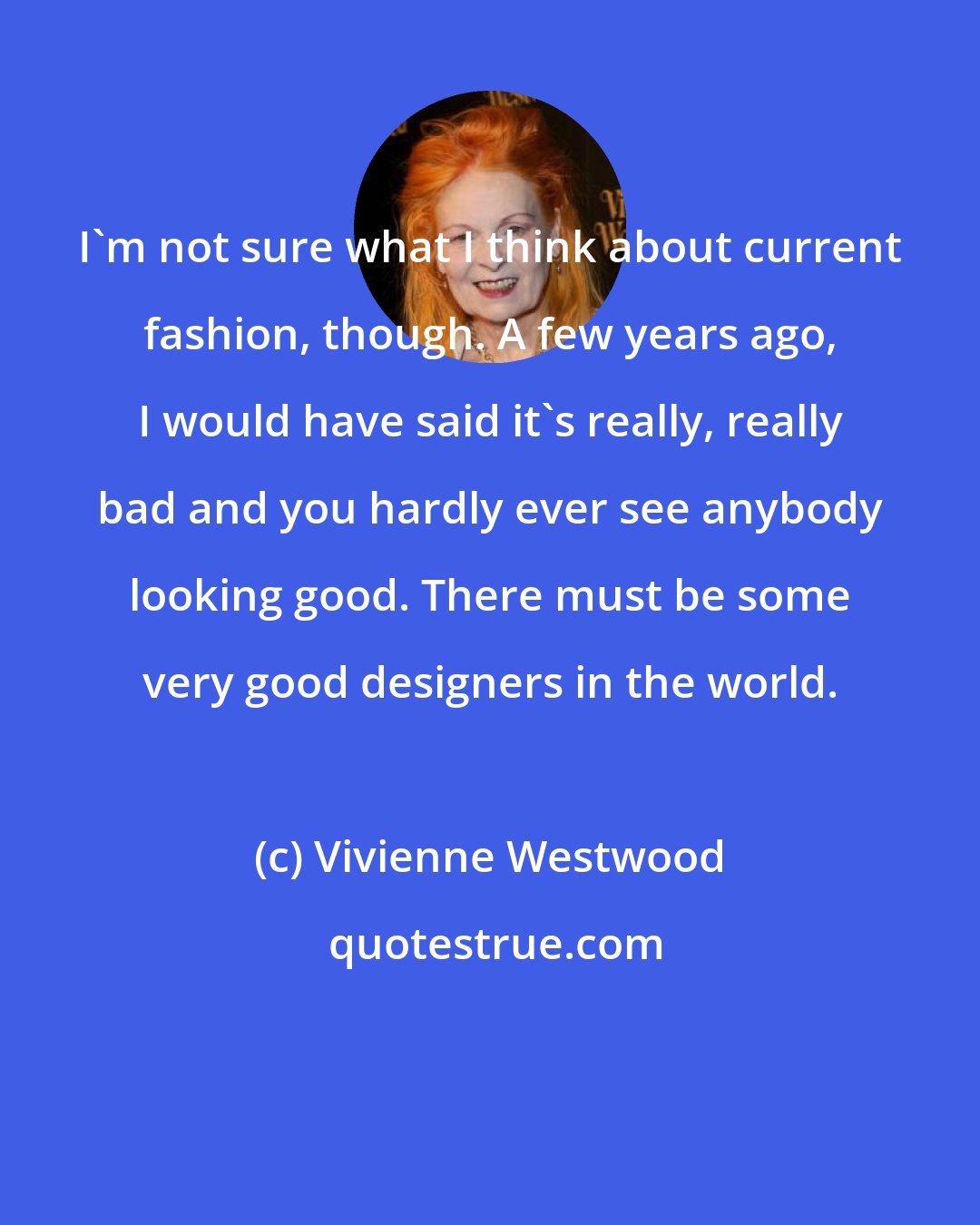 Vivienne Westwood: I'm not sure what I think about current fashion, though. A few years ago, I would have said it's really, really bad and you hardly ever see anybody looking good. There must be some very good designers in the world.