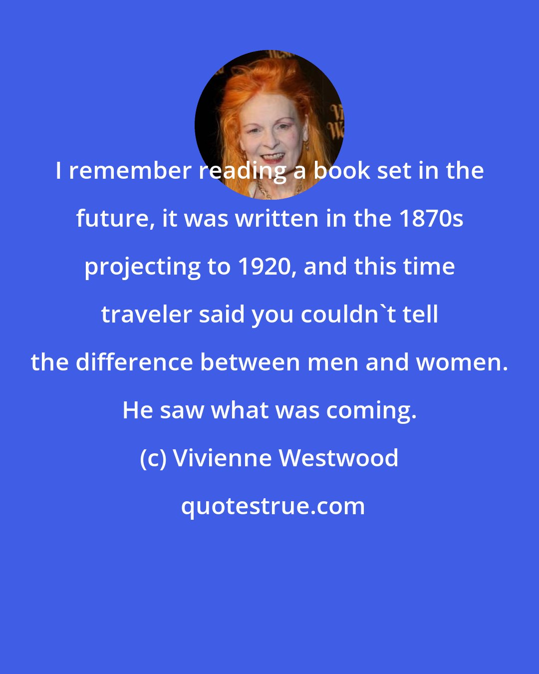 Vivienne Westwood: I remember reading a book set in the future, it was written in the 1870s projecting to 1920, and this time traveler said you couldn't tell the difference between men and women. He saw what was coming.