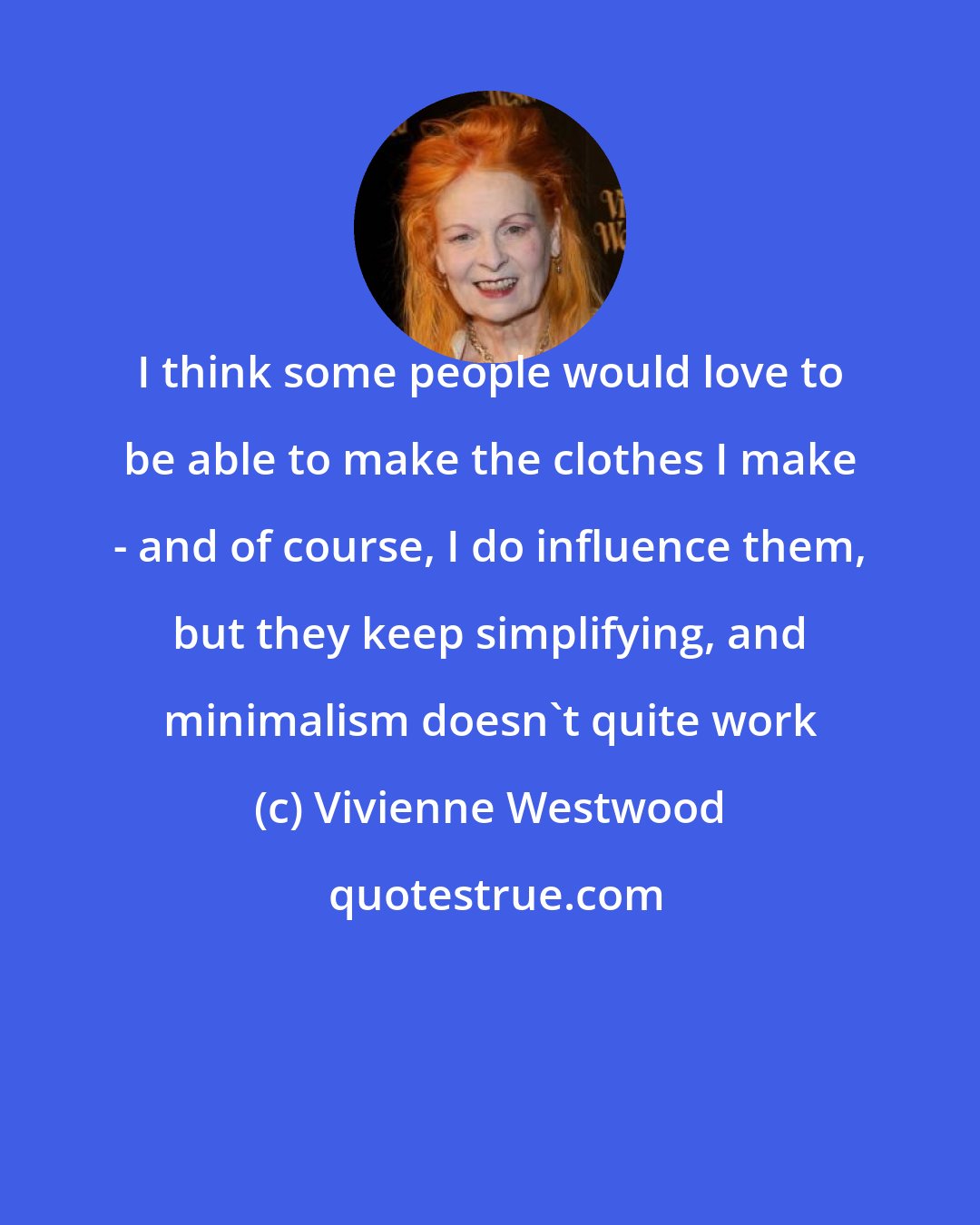 Vivienne Westwood: I think some people would love to be able to make the clothes I make - and of course, I do influence them, but they keep simplifying, and minimalism doesn't quite work