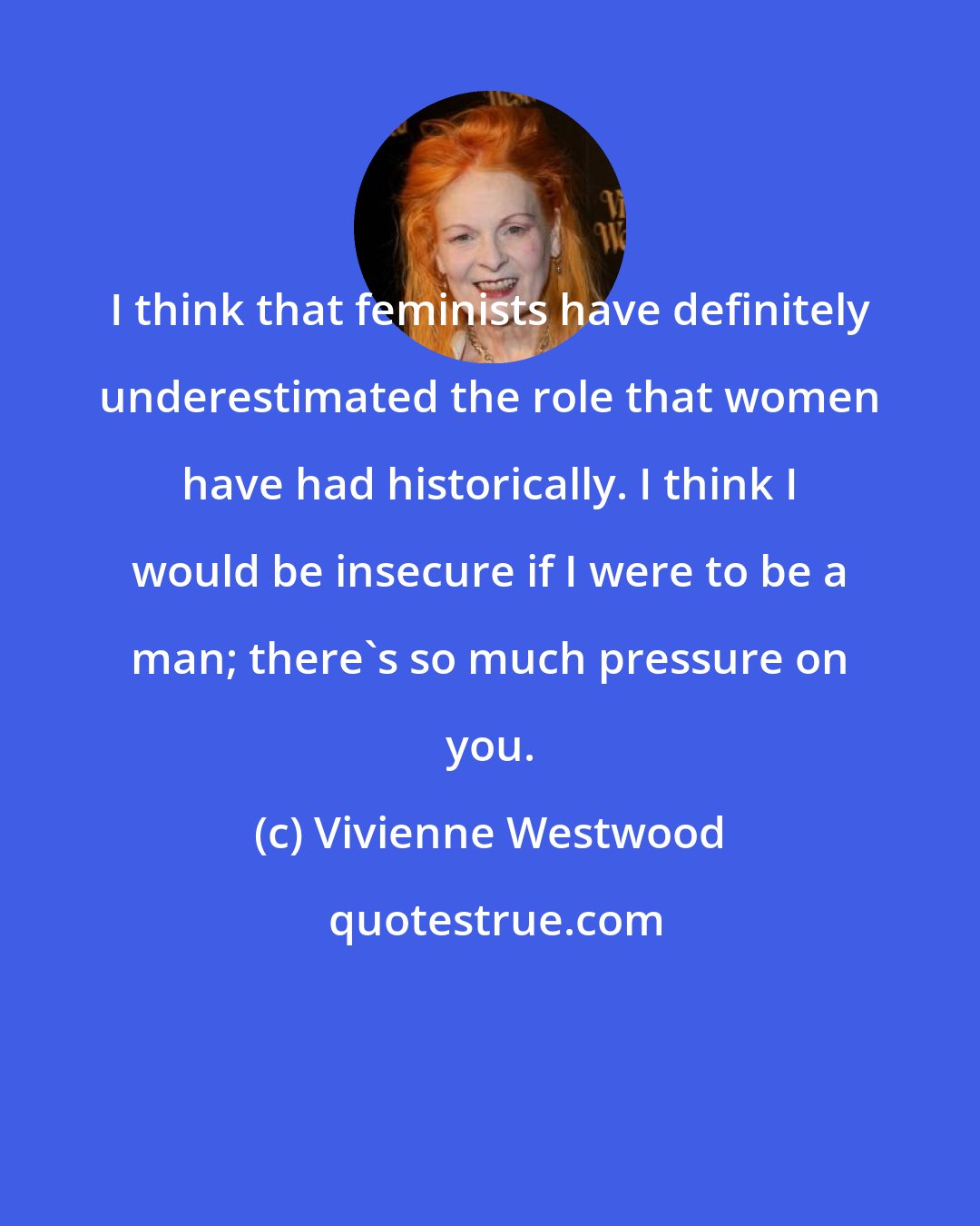 Vivienne Westwood: I think that feminists have definitely underestimated the role that women have had historically. I think I would be insecure if I were to be a man; there's so much pressure on you.