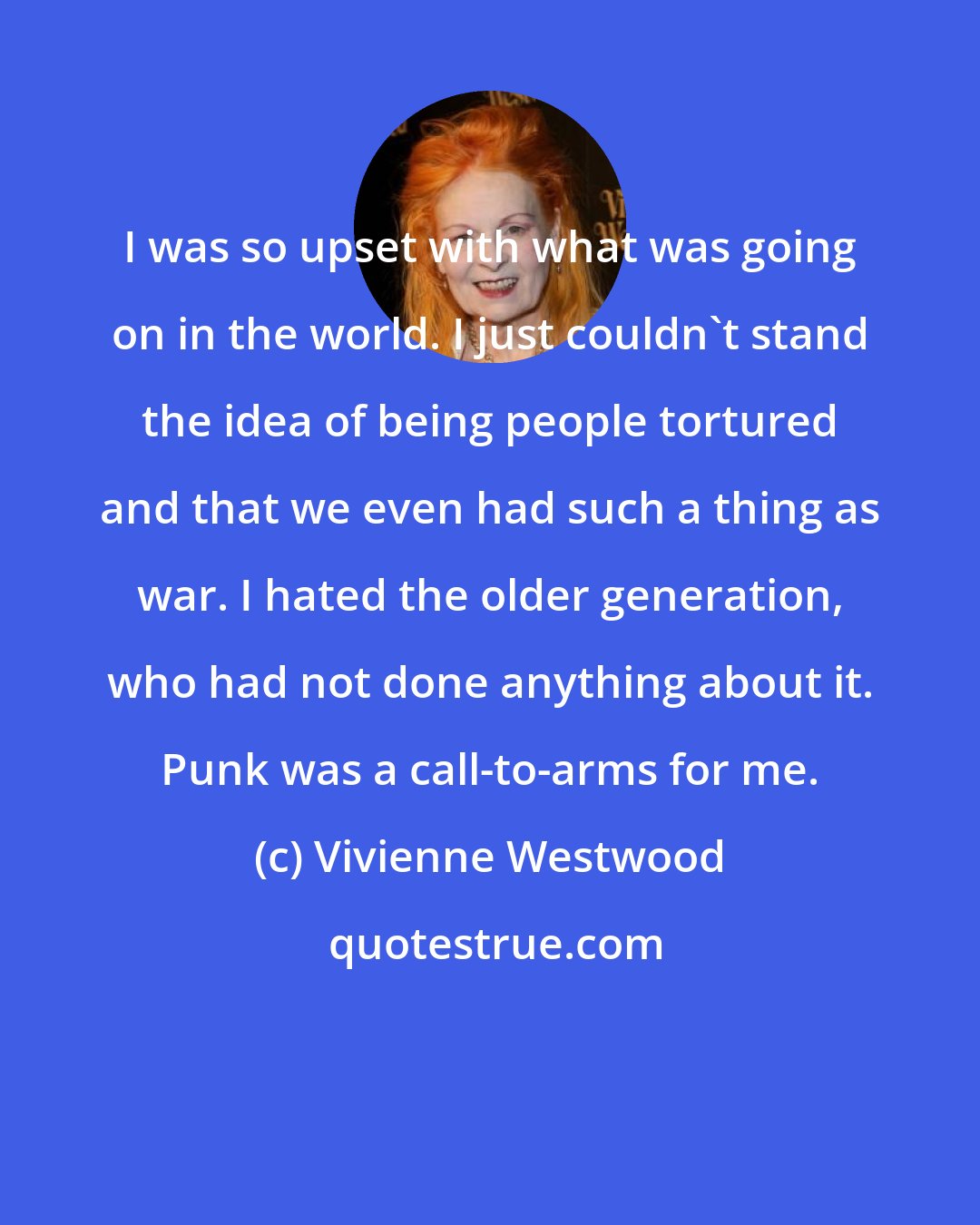 Vivienne Westwood: I was so upset with what was going on in the world. I just couldn't stand the idea of being people tortured and that we even had such a thing as war. I hated the older generation, who had not done anything about it. Punk was a call-to-arms for me.