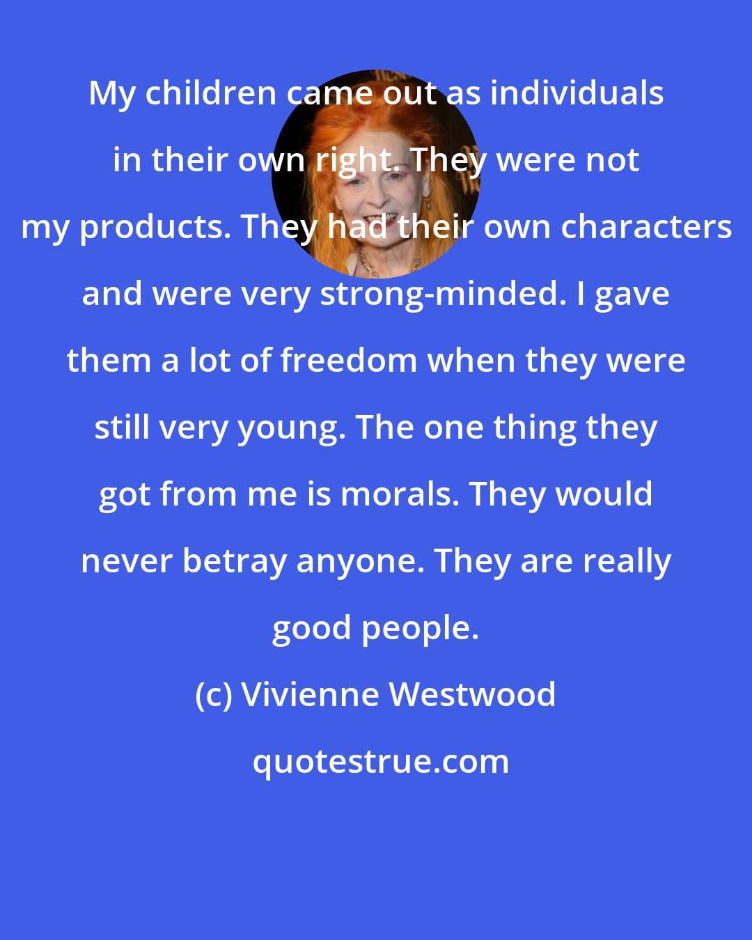 Vivienne Westwood: My children came out as individuals in their own right. They were not my products. They had their own characters and were very strong-minded. I gave them a lot of freedom when they were still very young. The one thing they got from me is morals. They would never betray anyone. They are really good people.