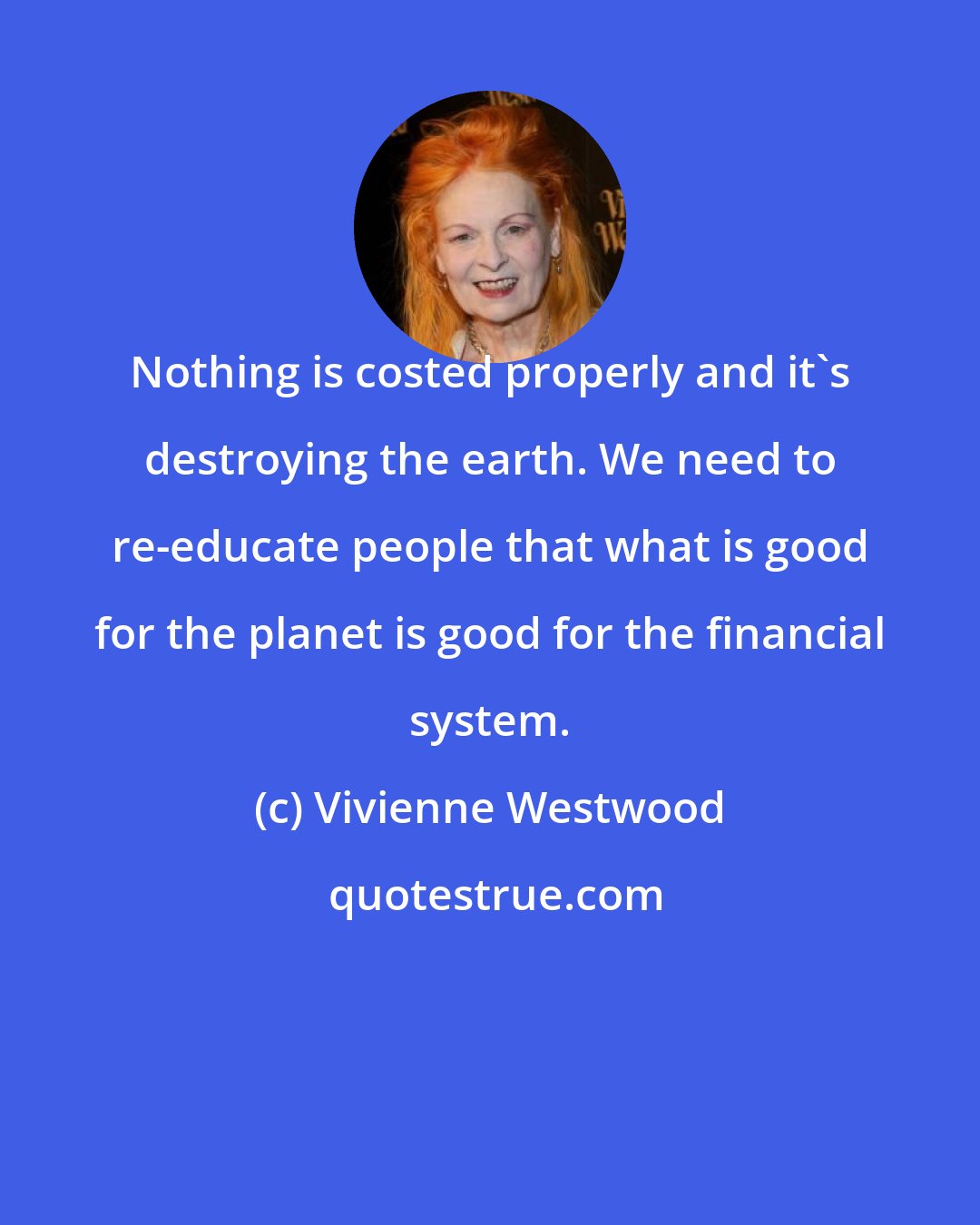 Vivienne Westwood: Nothing is costed properly and it's destroying the earth. We need to re-educate people that what is good for the planet is good for the financial system.