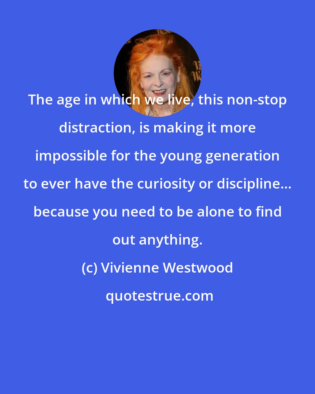 Vivienne Westwood: The age in which we live, this non-stop distraction, is making it more impossible for the young generation to ever have the curiosity or discipline... because you need to be alone to find out anything.