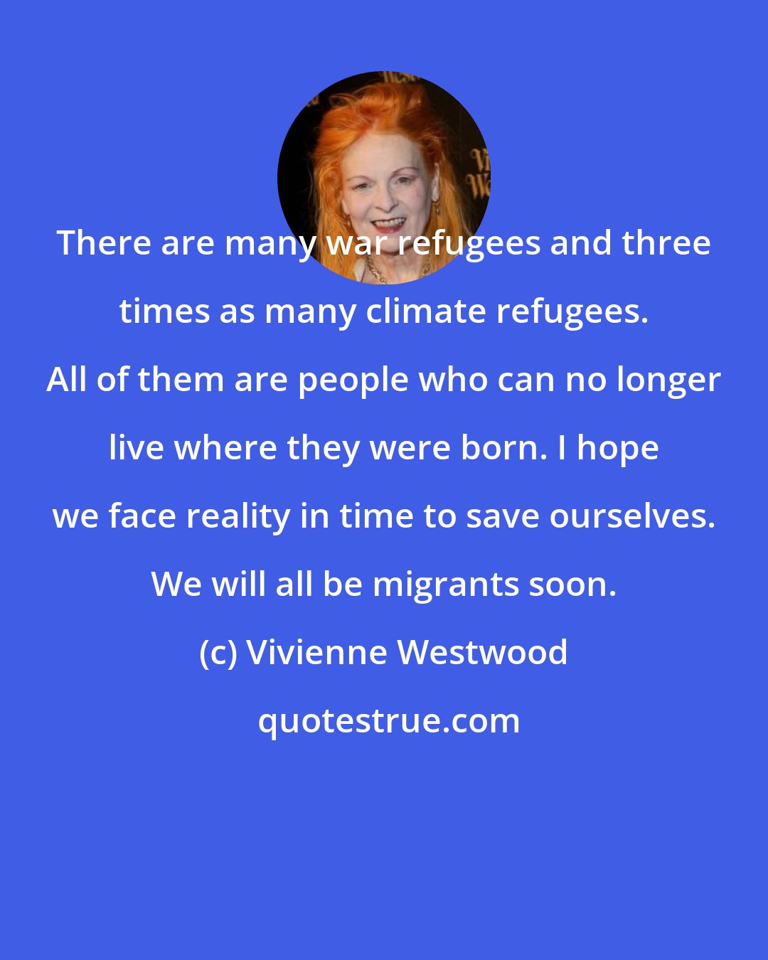 Vivienne Westwood: There are many war refugees and three times as many climate refugees. All of them are people who can no longer live where they were born. I hope we face reality in time to save ourselves. We will all be migrants soon.
