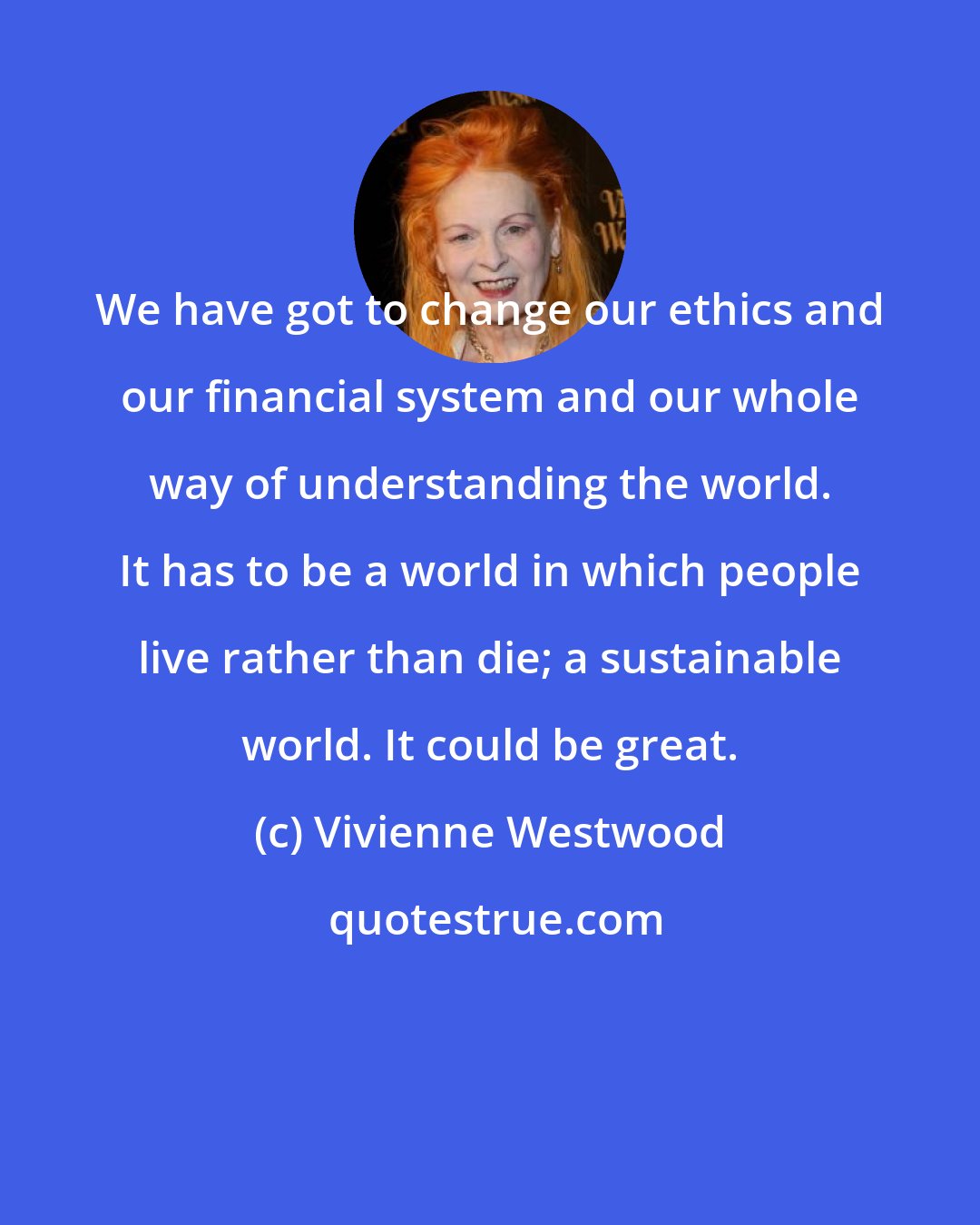 Vivienne Westwood: We have got to change our ethics and our financial system and our whole way of understanding the world. It has to be a world in which people live rather than die; a sustainable world. It could be great.