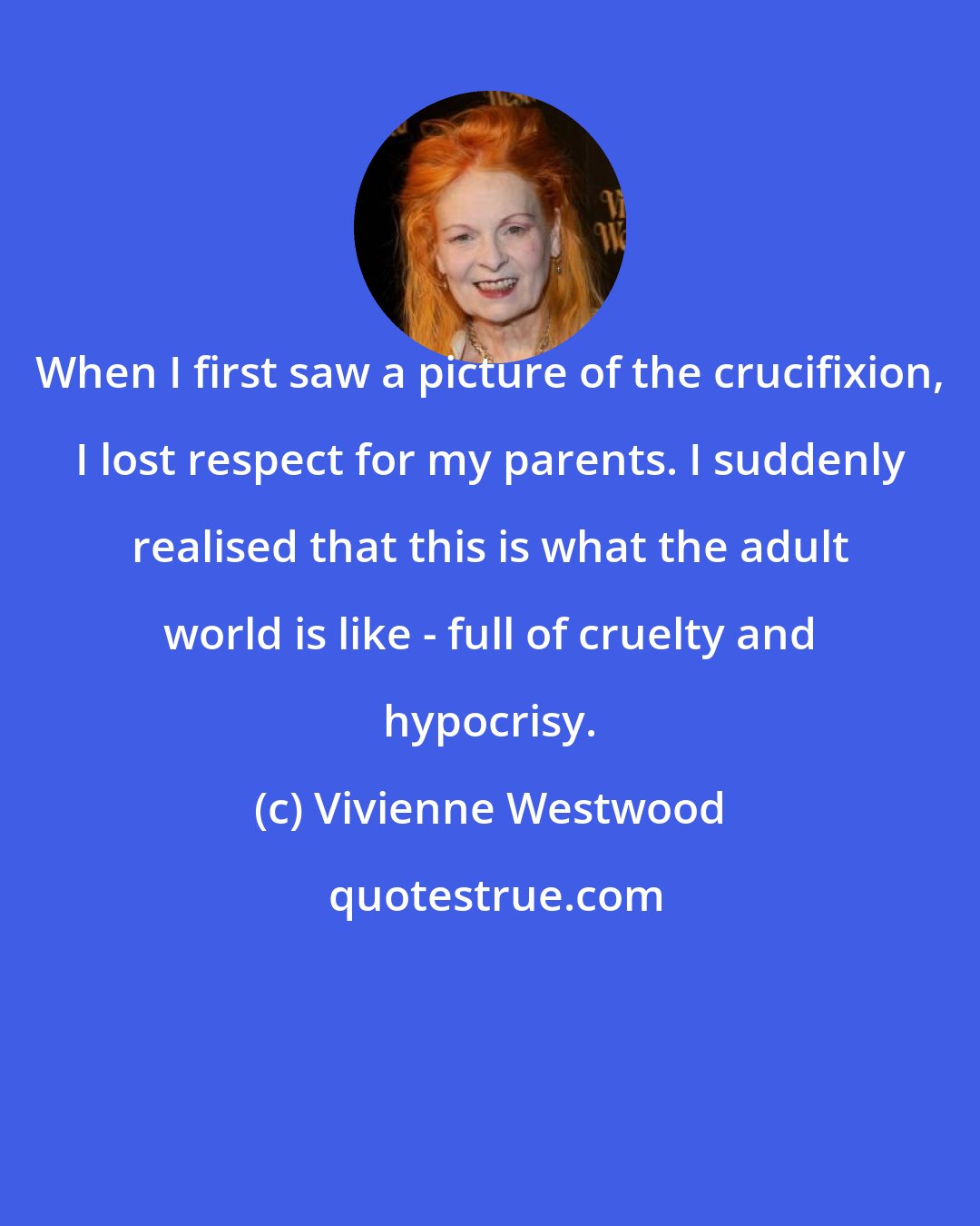 Vivienne Westwood: When I first saw a picture of the crucifixion, I lost respect for my parents. I suddenly realised that this is what the adult world is like - full of cruelty and hypocrisy.