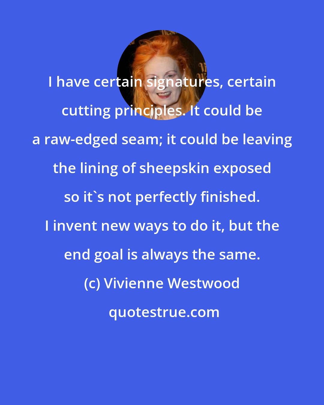 Vivienne Westwood: I have certain signatures, certain cutting principles. It could be a raw-edged seam; it could be leaving the lining of sheepskin exposed so it's not perfectly finished. I invent new ways to do it, but the end goal is always the same.