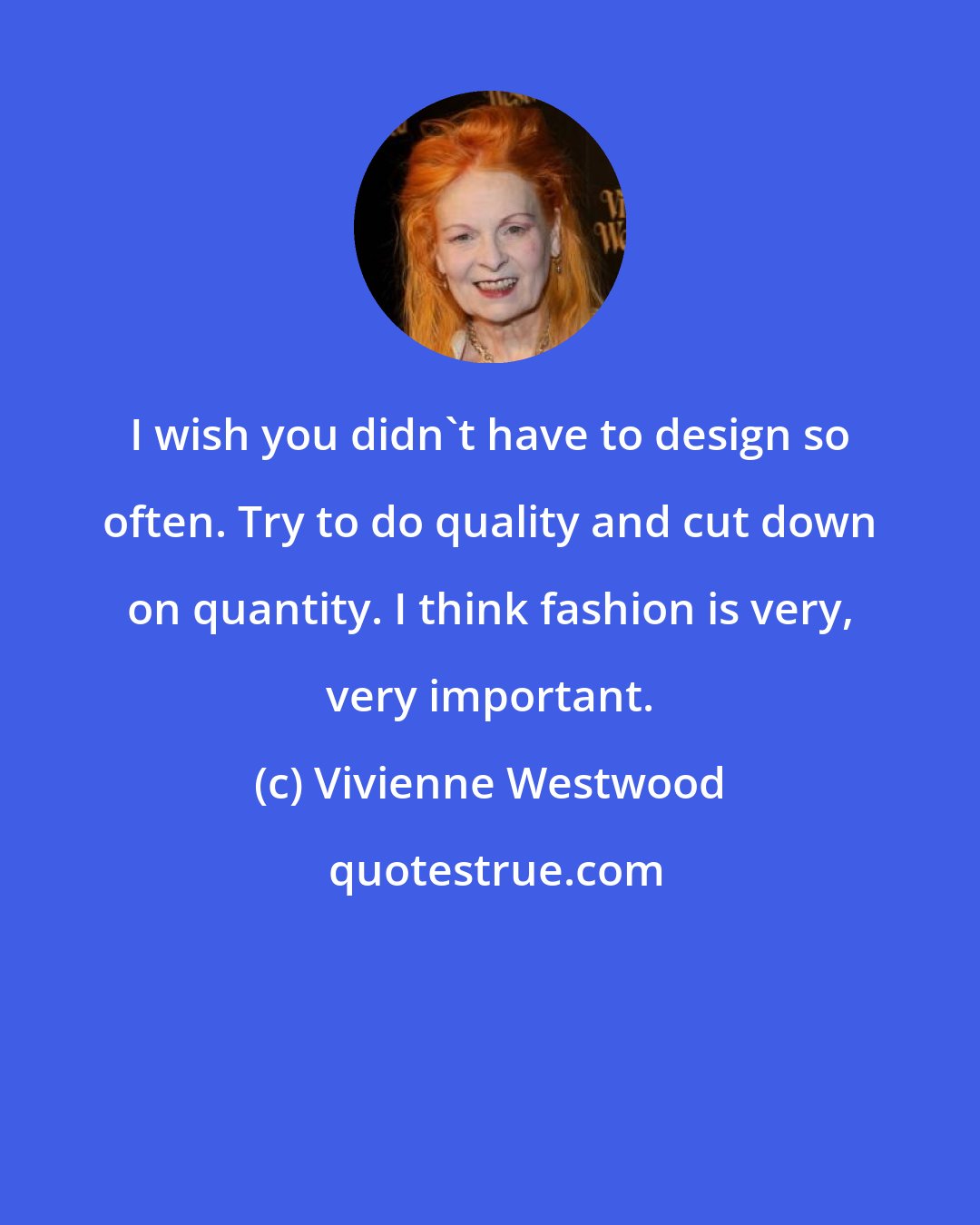 Vivienne Westwood: I wish you didn't have to design so often. Try to do quality and cut down on quantity. I think fashion is very, very important.