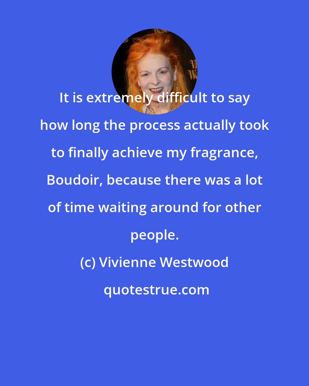 Vivienne Westwood: It is extremely difficult to say how long the process actually took to finally achieve my fragrance, Boudoir, because there was a lot of time waiting around for other people.