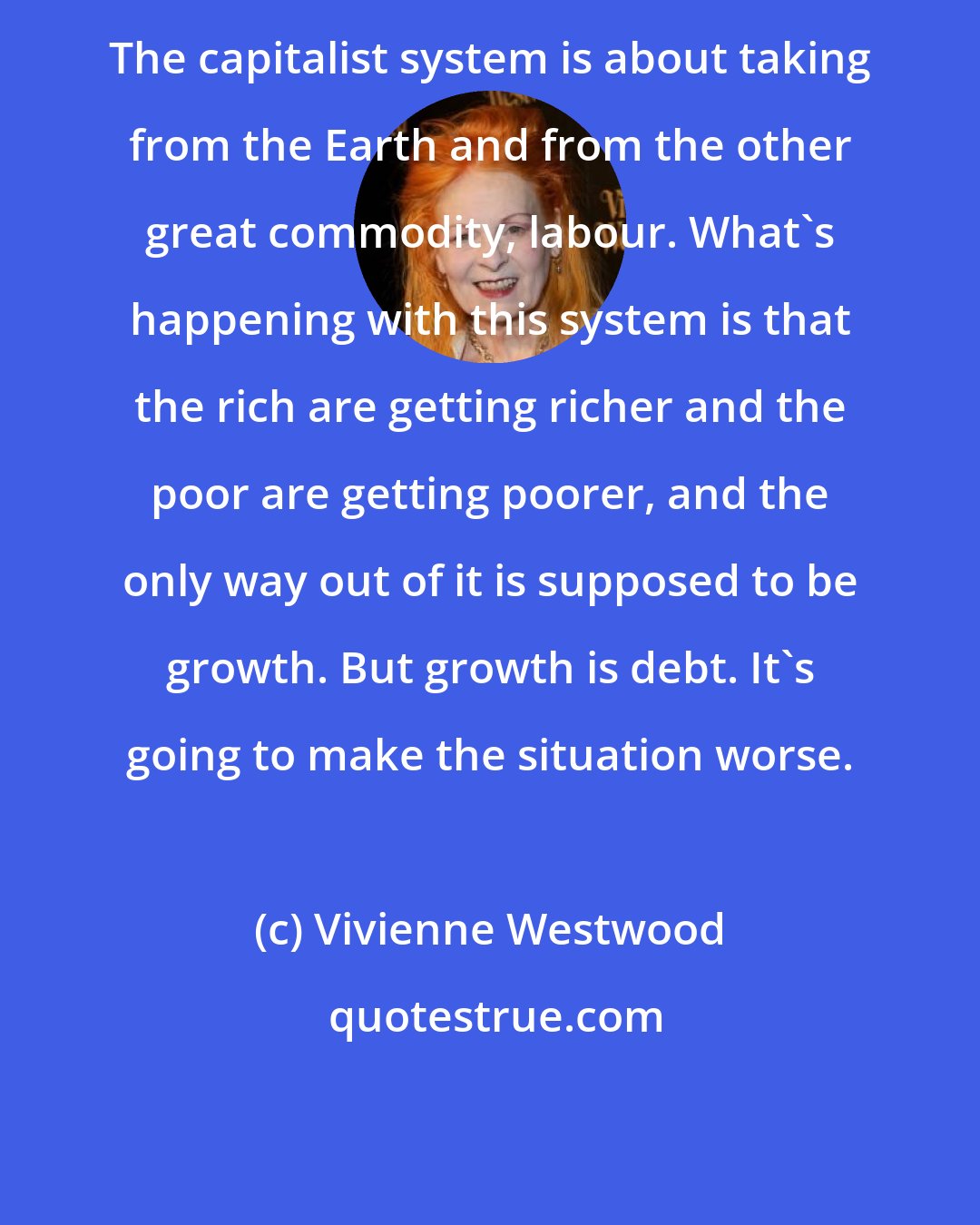 Vivienne Westwood: The capitalist system is about taking from the Earth and from the other great commodity, labour. What's happening with this system is that the rich are getting richer and the poor are getting poorer, and the only way out of it is supposed to be growth. But growth is debt. It's going to make the situation worse.