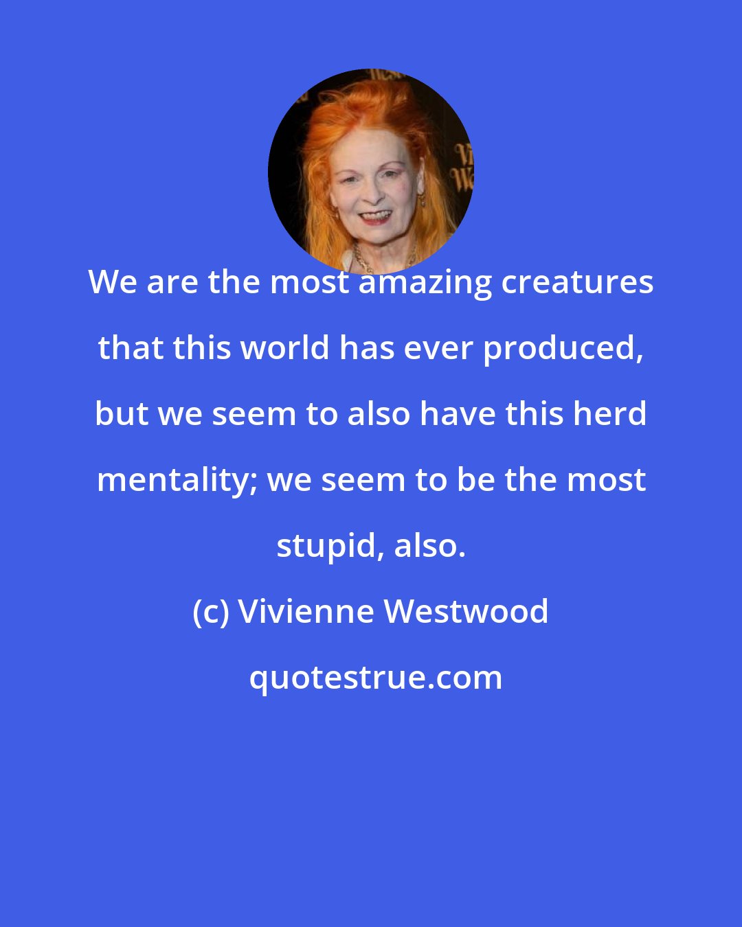 Vivienne Westwood: We are the most amazing creatures that this world has ever produced, but we seem to also have this herd mentality; we seem to be the most stupid, also.