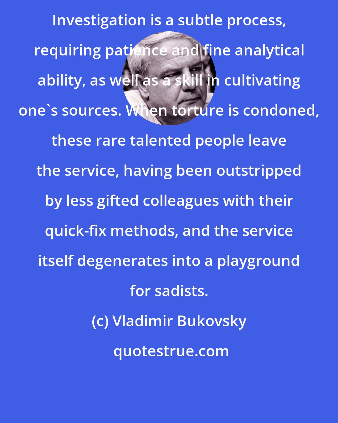 Vladimir Bukovsky: Investigation is a subtle process, requiring patience and fine analytical ability, as well as a skill in cultivating one's sources. When torture is condoned, these rare talented people leave the service, having been outstripped by less gifted colleagues with their quick-fix methods, and the service itself degenerates into a playground for sadists.