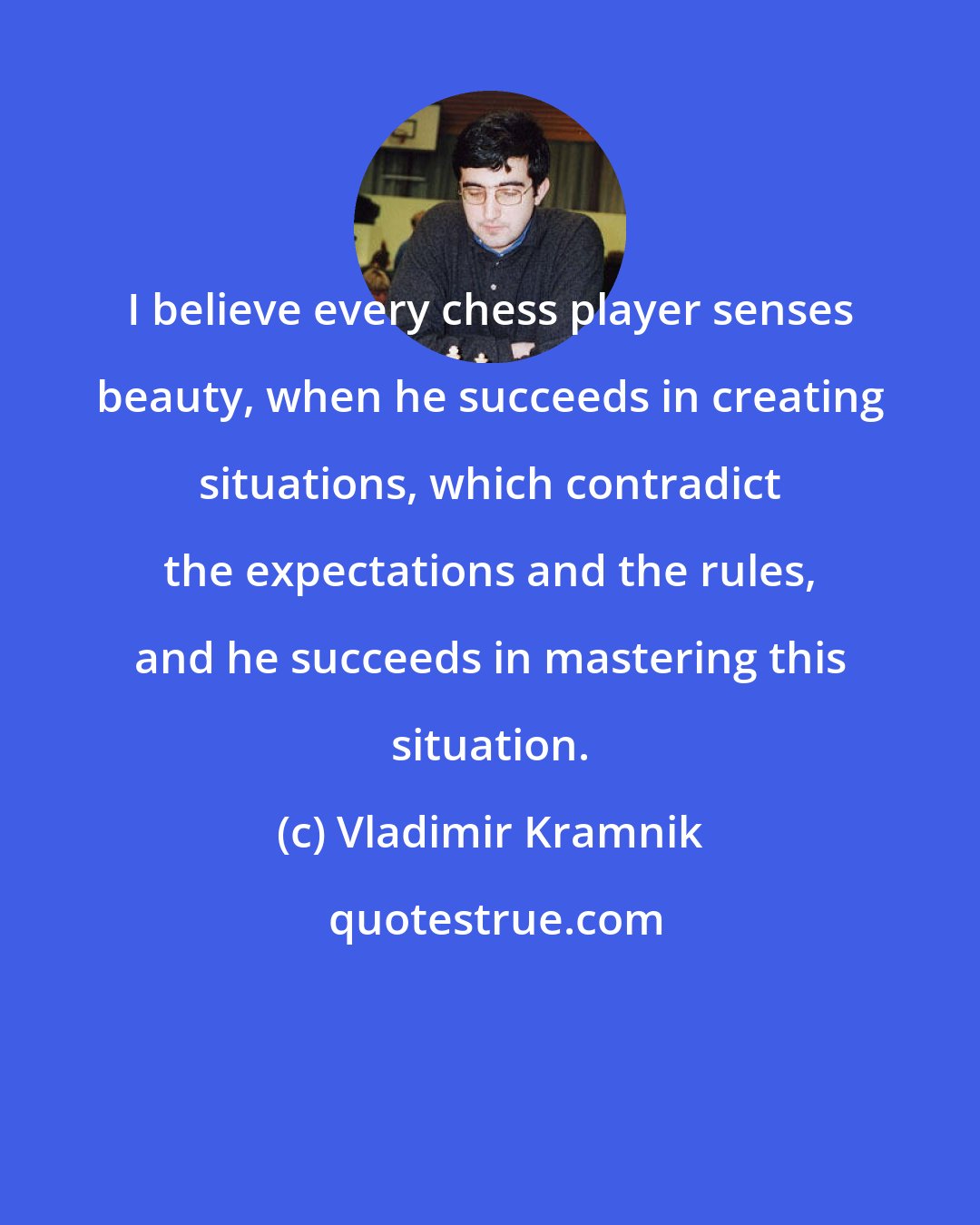Vladimir Kramnik: I believe every chess player senses beauty, when he succeeds in creating situations, which contradict the expectations and the rules, and he succeeds in mastering this situation.