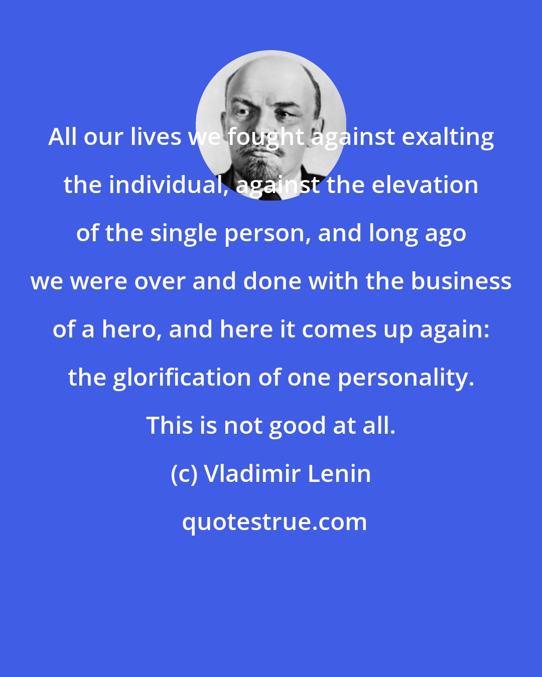 Vladimir Lenin: All our lives we fought against exalting the individual, against the elevation of the single person, and long ago we were over and done with the business of a hero, and here it comes up again: the glorification of one personality. This is not good at all.