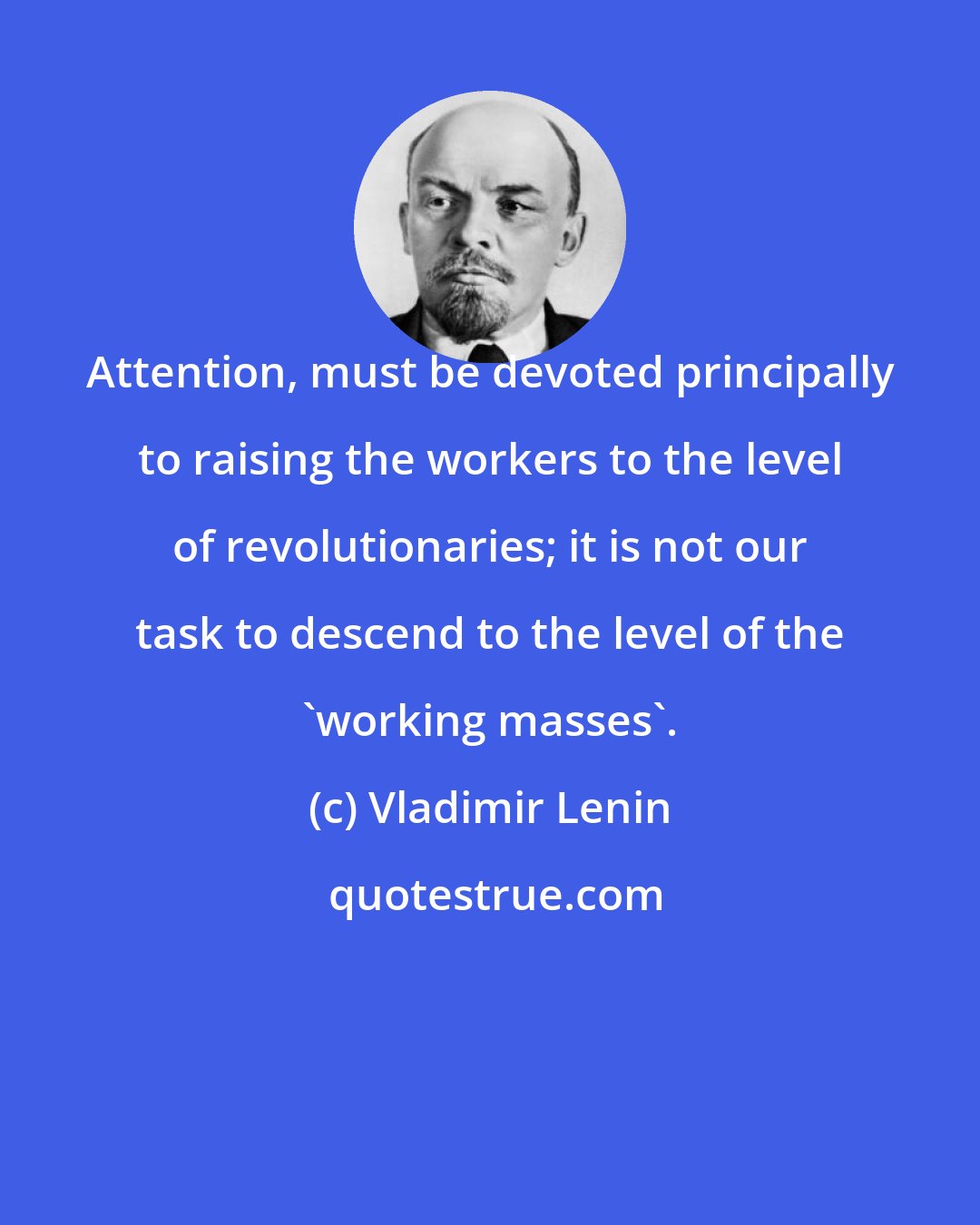 Vladimir Lenin: Attention, must be devoted principally to raising the workers to the level of revolutionaries; it is not our task to descend to the level of the 'working masses'.