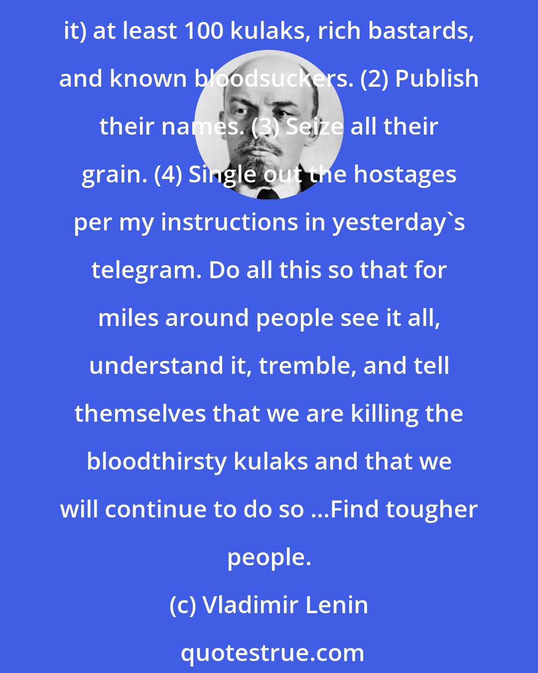 Vladimir Lenin: Comrades! The kulak uprising in your five districts must be crushed without pity. You must make example of these people. (1) Hang (I mean hang publicly, so that people see it) at least 100 kulaks, rich bastards, and known bloodsuckers. (2) Publish their names. (3) Seize all their grain. (4) Single out the hostages per my instructions in yesterday's telegram. Do all this so that for miles around people see it all, understand it, tremble, and tell themselves that we are killing the bloodthirsty kulaks and that we will continue to do so ...Find tougher people.