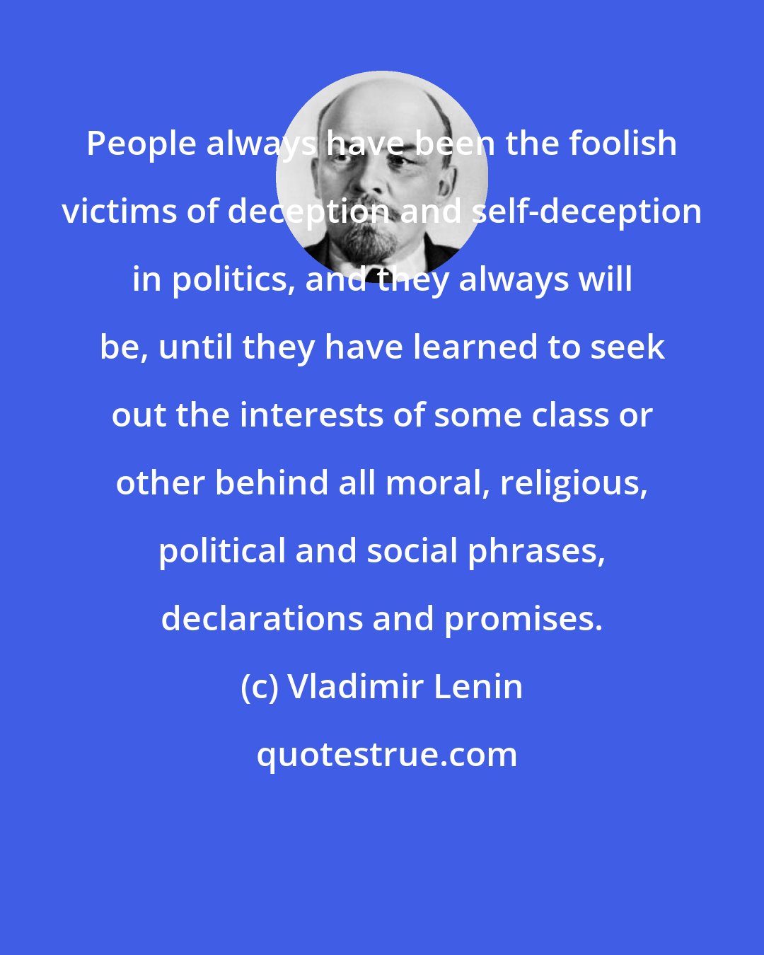 Vladimir Lenin: People always have been the foolish victims of deception and self-deception in politics, and they always will be, until they have learned to seek out the interests of some class or other behind all moral, religious, political and social phrases, declarations and promises.