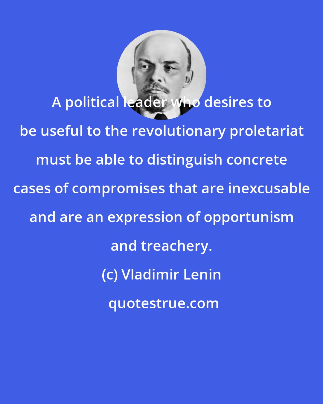 Vladimir Lenin: A political leader who desires to be useful to the revolutionary proletariat must be able to distinguish concrete cases of compromises that are inexcusable and are an expression of opportunism and treachery.