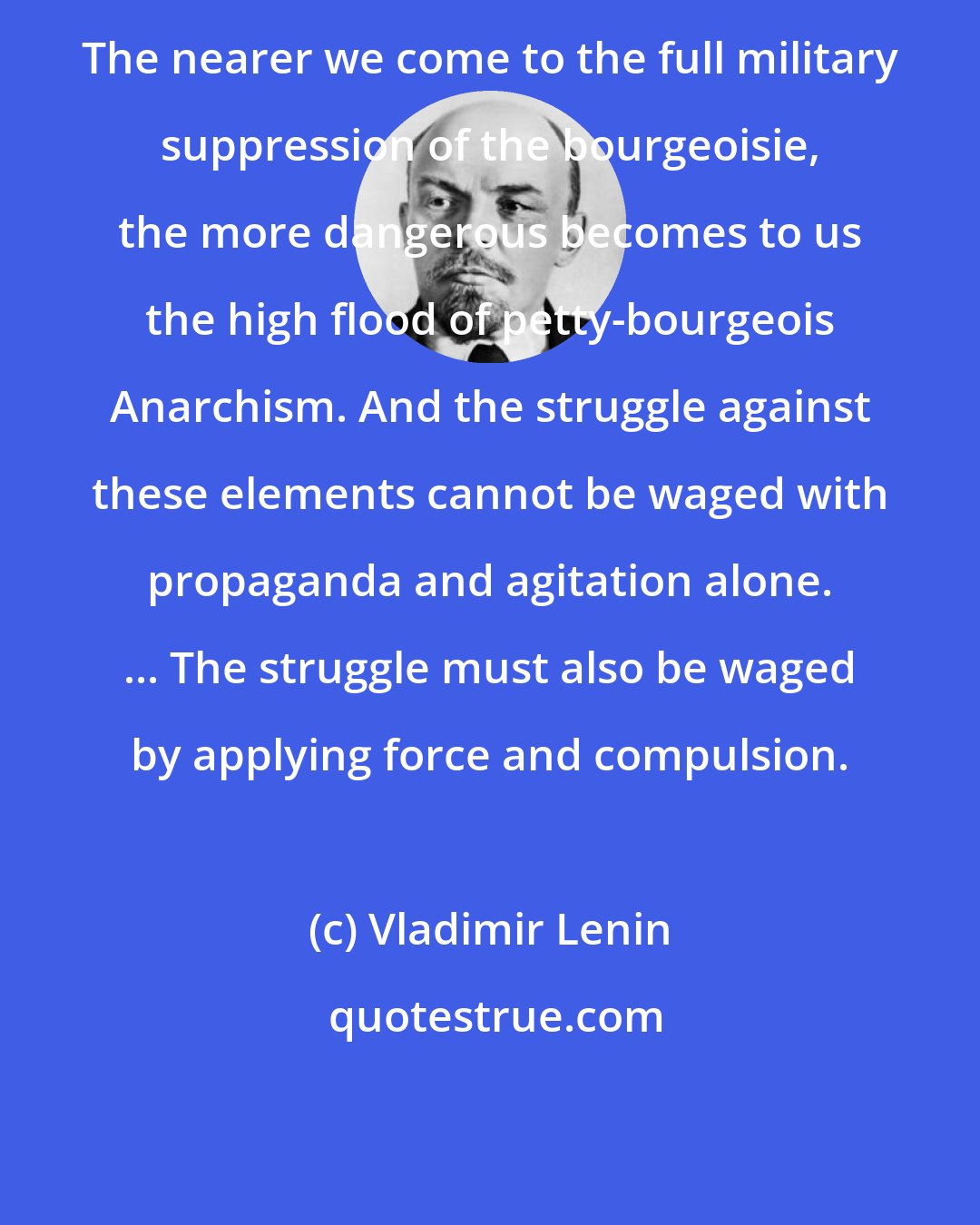 Vladimir Lenin: The nearer we come to the full military suppression of the bourgeoisie, the more dangerous becomes to us the high flood of petty-bourgeois Anarchism. And the struggle against these elements cannot be waged with propaganda and agitation alone. ... The struggle must also be waged by applying force and compulsion.