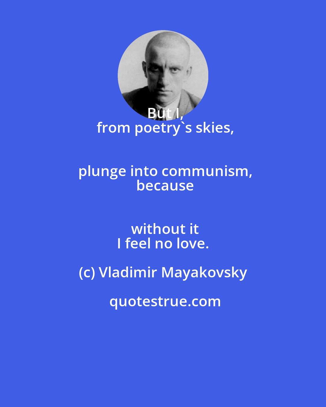 Vladimir Mayakovsky: But I,
 from poetry's skies,
 plunge into communism,
 because
 without it
 I feel no love.