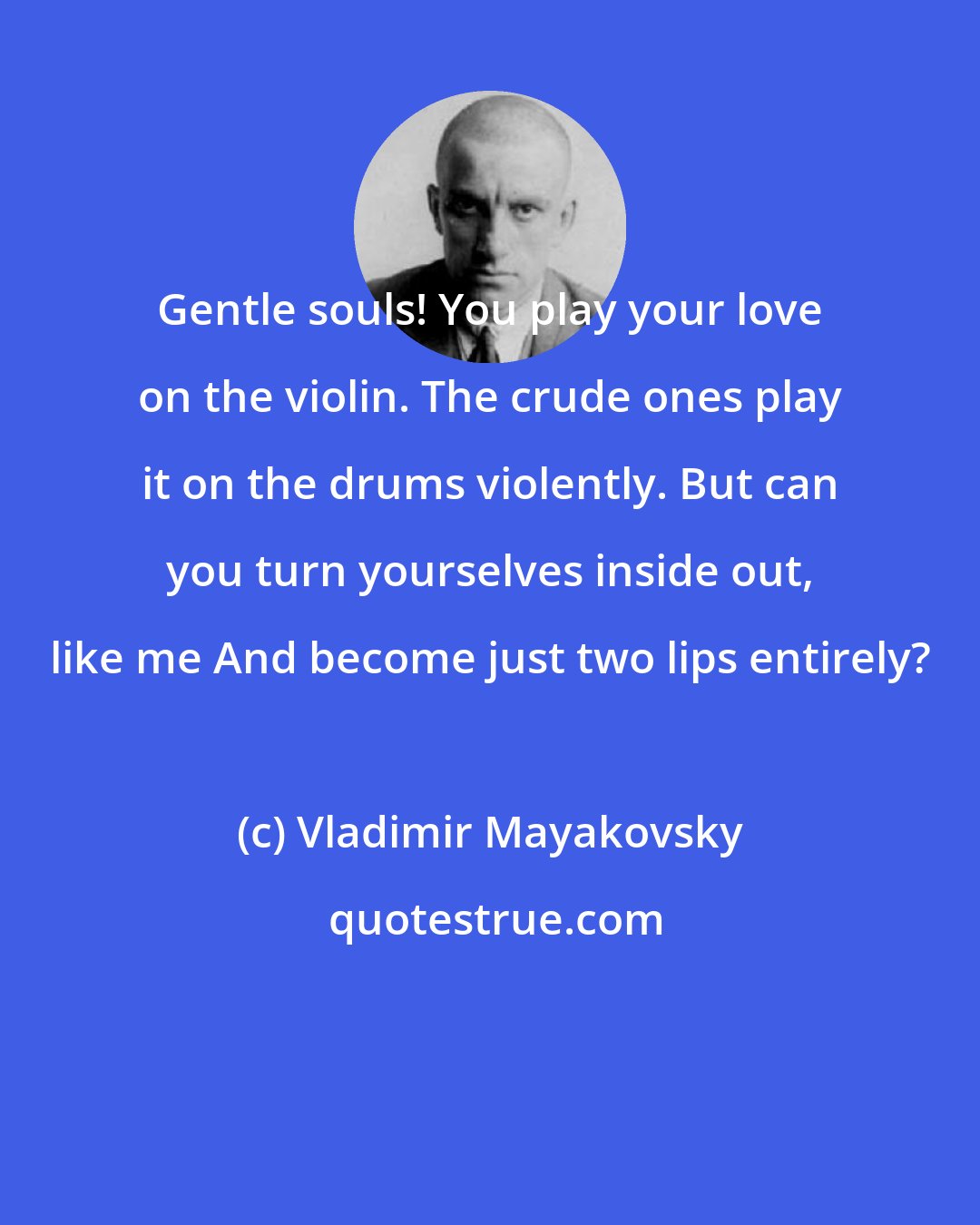 Vladimir Mayakovsky: Gentle souls! You play your love on the violin. The crude ones play it on the drums violently. But can you turn yourselves inside out, like me And become just two lips entirely?