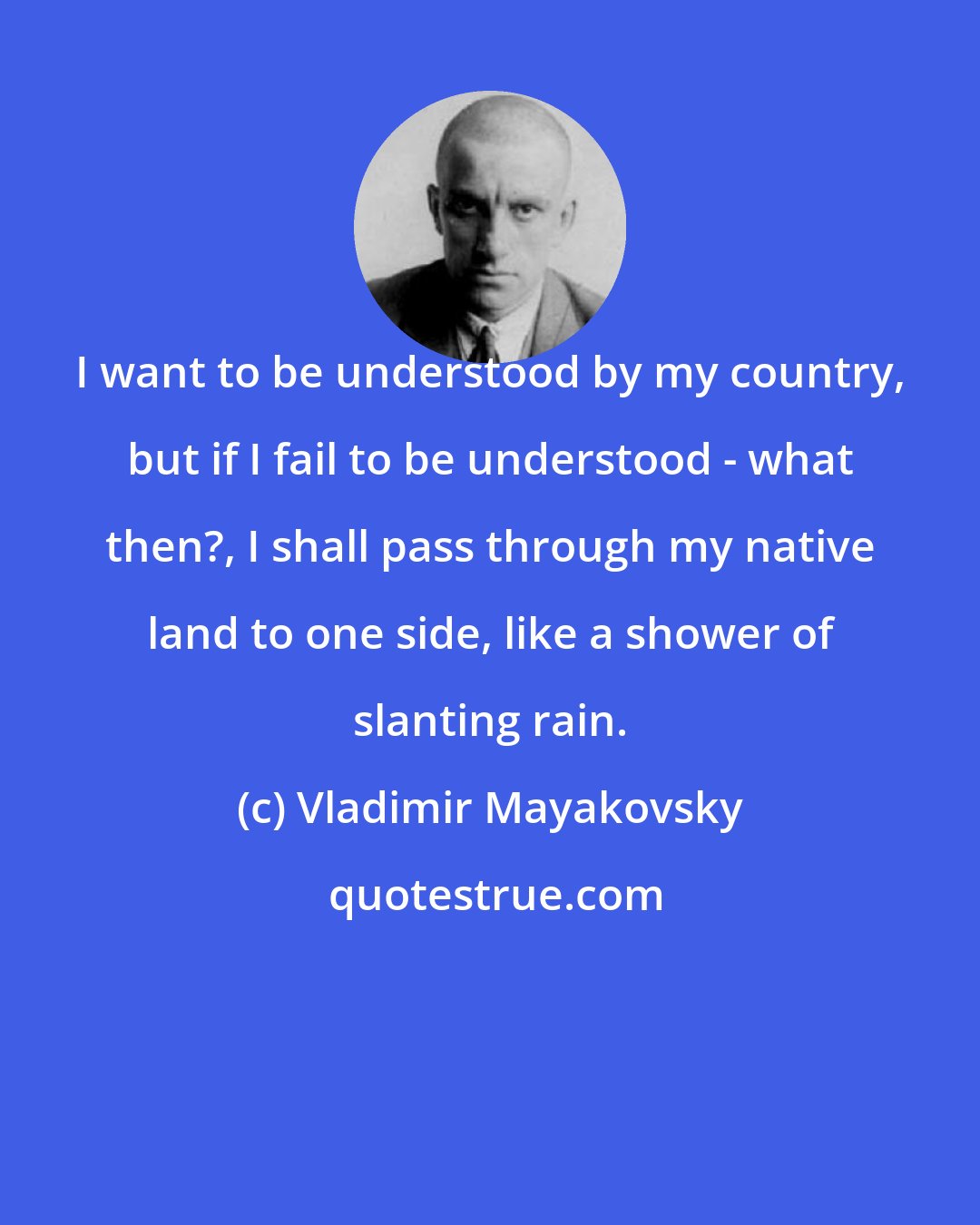 Vladimir Mayakovsky: I want to be understood by my country, but if I fail to be understood - what then?, I shall pass through my native land to one side, like a shower of slanting rain.