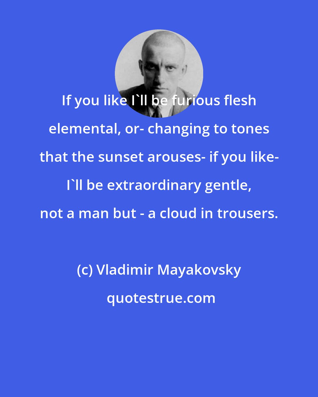 Vladimir Mayakovsky: If you like I'll be furious flesh elemental, or- changing to tones that the sunset arouses- if you like- I'll be extraordinary gentle, not a man but - a cloud in trousers.