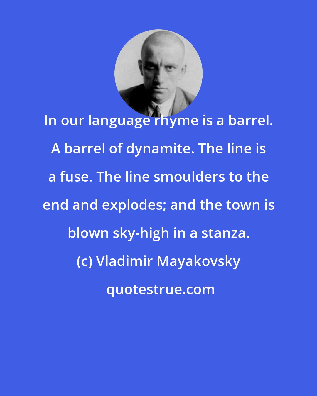 Vladimir Mayakovsky: In our language rhyme is a barrel. A barrel of dynamite. The line is a fuse. The line smoulders to the end and explodes; and the town is blown sky-high in a stanza.