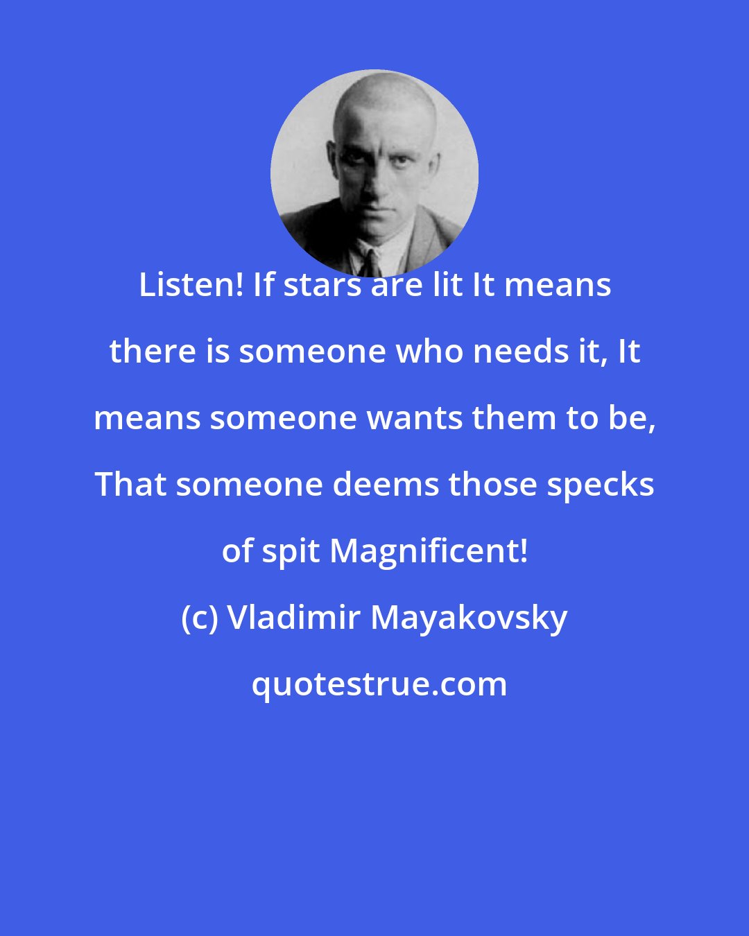 Vladimir Mayakovsky: Listen! If stars are lit It means there is someone who needs it, It means someone wants them to be, That someone deems those specks of spit Magnificent!