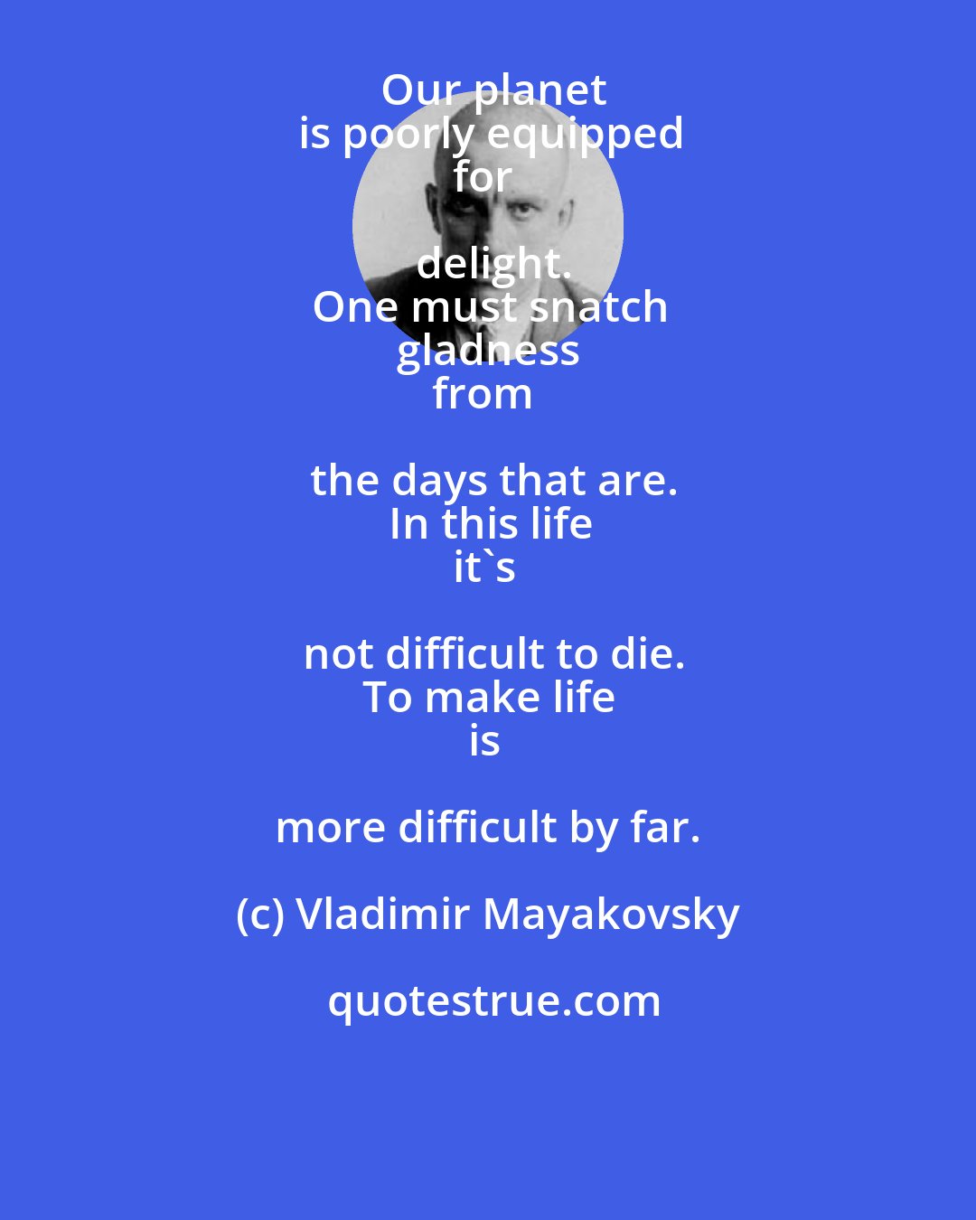 Vladimir Mayakovsky: Our planet
is poorly equipped
for delight.
One must snatch
gladness
from the days that are.
In this life
it's not difficult to die.
To make life
is more difficult by far.