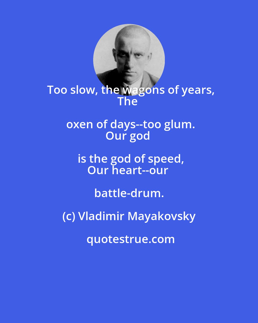 Vladimir Mayakovsky: Too slow, the wagons of years,
The oxen of days--too glum.
Our god is the god of speed,
Our heart--our battle-drum.