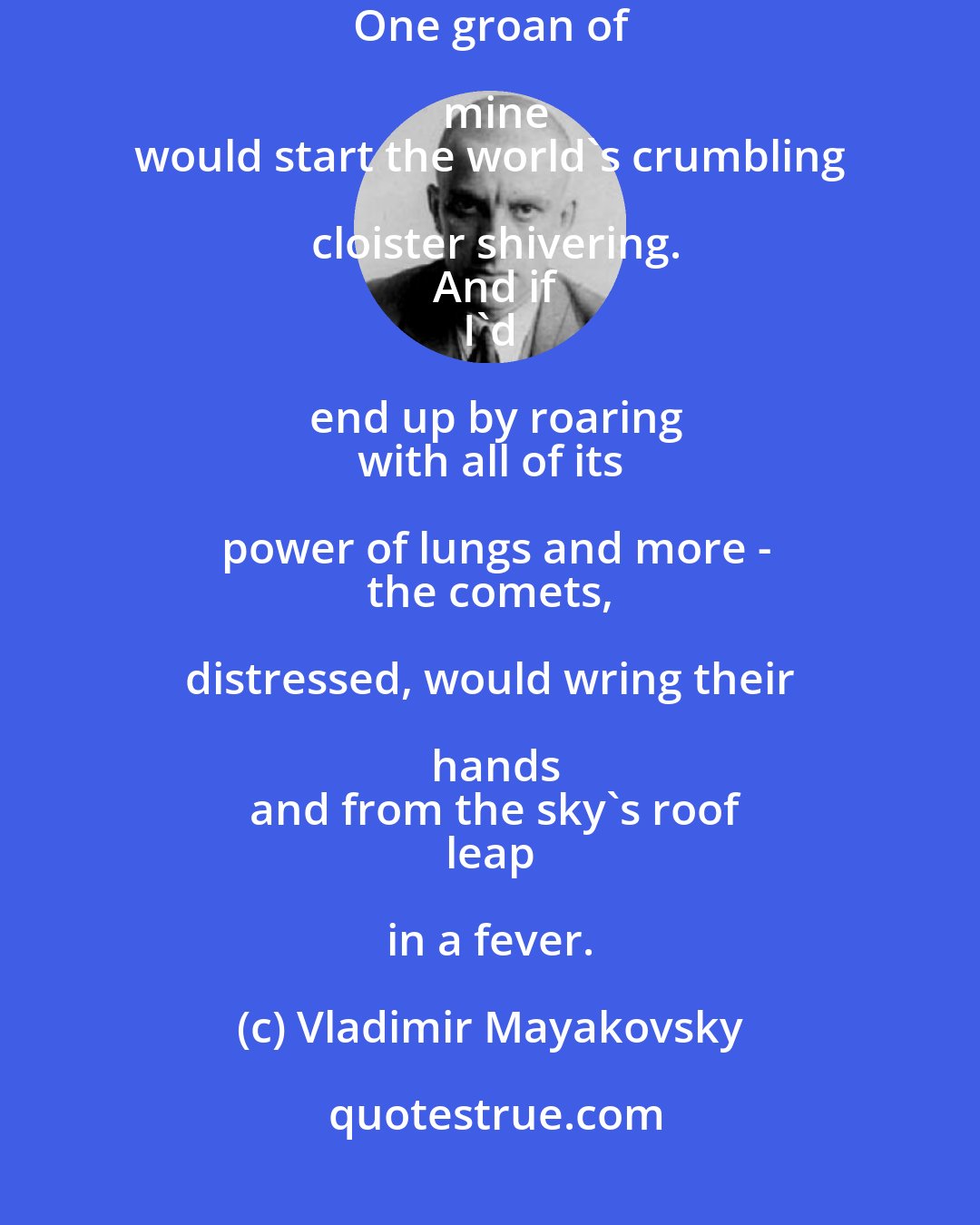 Vladimir Mayakovsky: Were I
 as quiet as thunder,
 how I'd wail and whine!
 One groan of mine
 would start the world's crumbling cloister shivering.
 And if
 I'd end up by roaring
 with all of its power of lungs and more -
 the comets, distressed, would wring their hands
 and from the sky's roof
 leap in a fever.