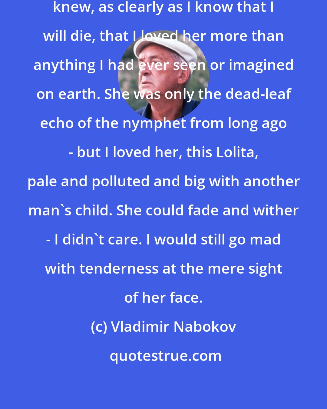 Vladimir Nabokov: I looked and looked at her, and I knew, as clearly as I know that I will die, that I loved her more than anything I had ever seen or imagined on earth. She was only the dead-leaf echo of the nymphet from long ago - but I loved her, this Lolita, pale and polluted and big with another man's child. She could fade and wither - I didn't care. I would still go mad with tenderness at the mere sight of her face.
