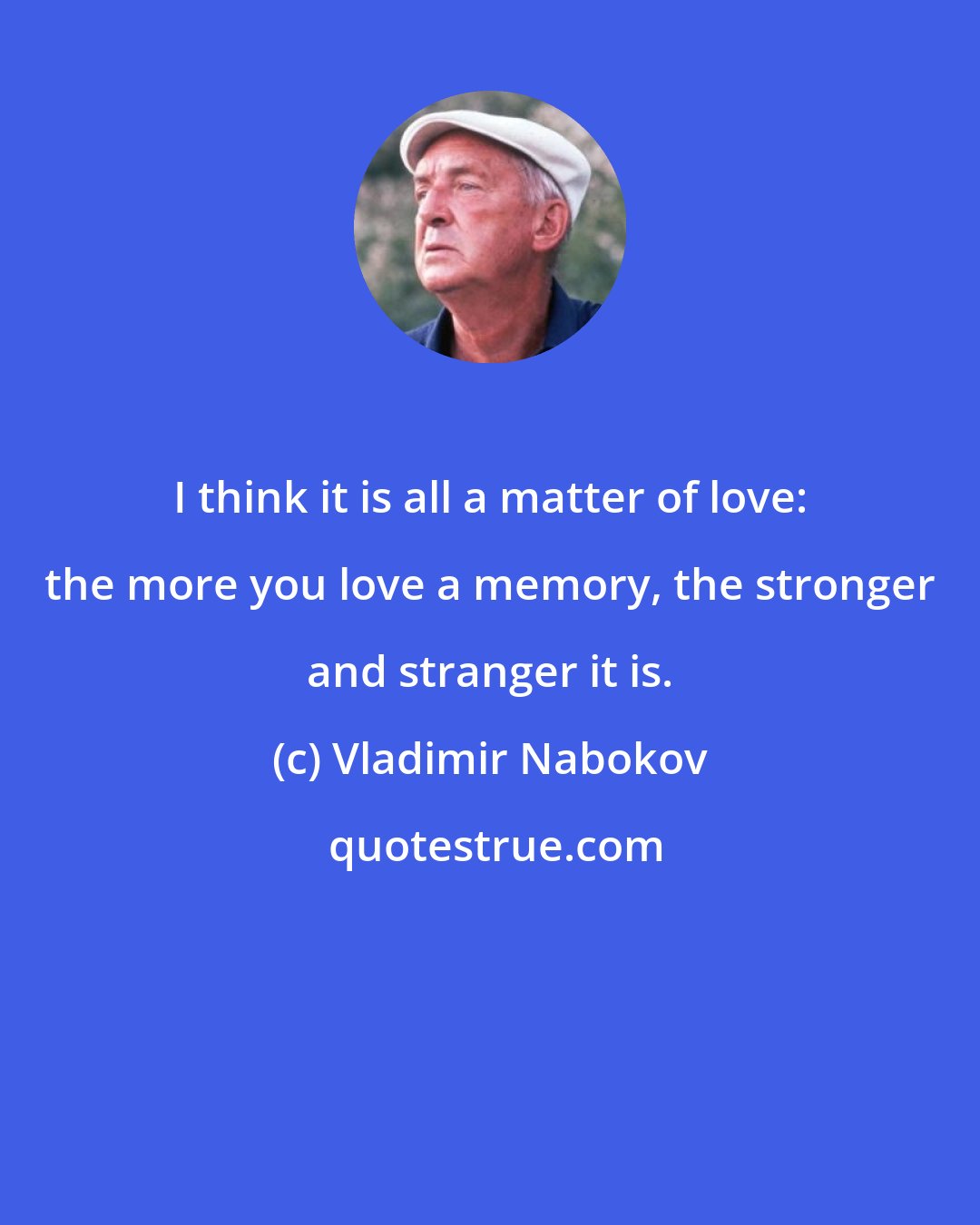 Vladimir Nabokov: I think it is all a matter of love: the more you love a memory, the stronger and stranger it is.