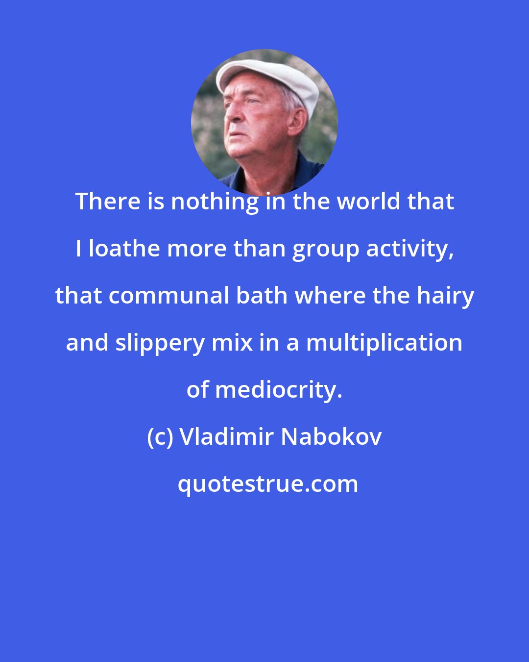 Vladimir Nabokov: There is nothing in the world that I loathe more than group activity, that communal bath where the hairy and slippery mix in a multiplication of mediocrity.