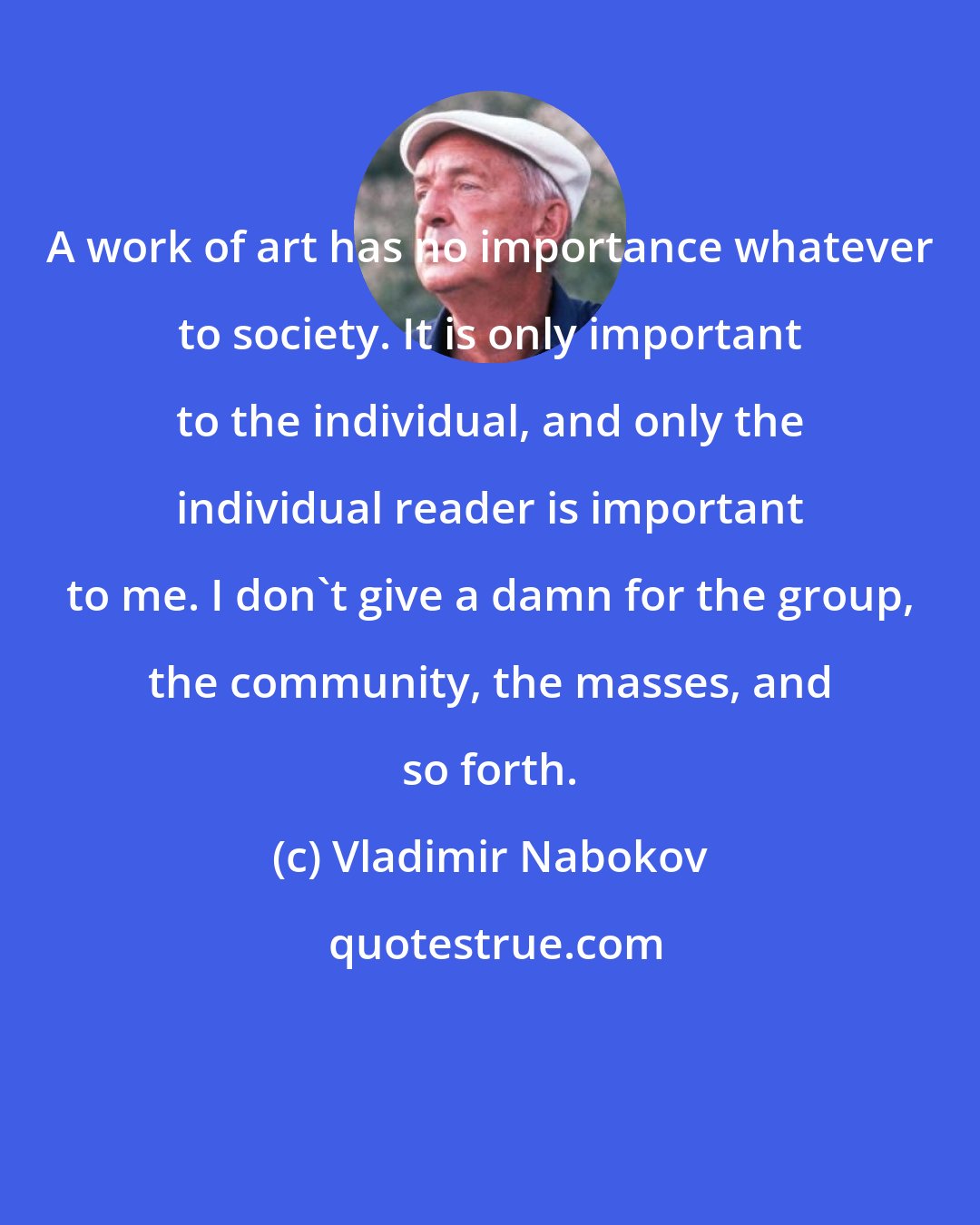 Vladimir Nabokov: A work of art has no importance whatever to society. It is only important to the individual, and only the individual reader is important to me. I don't give a damn for the group, the community, the masses, and so forth.