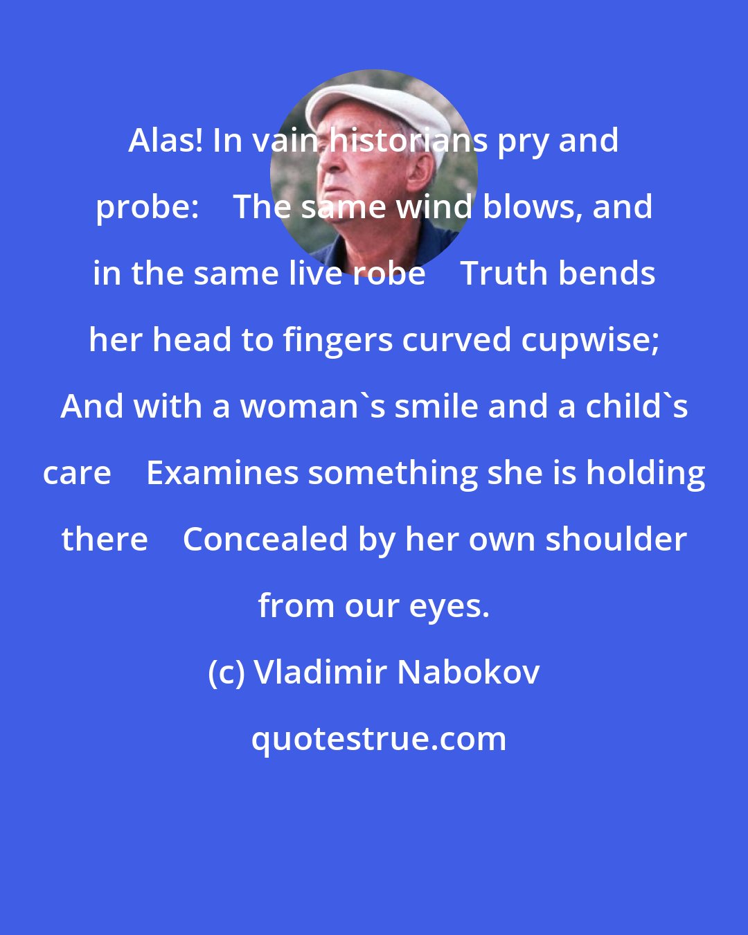 Vladimir Nabokov: Alas! In vain historians pry and probe:    The same wind blows, and in the same live robe    Truth bends her head to fingers curved cupwise; And with a woman's smile and a child's care    Examines something she is holding there    Concealed by her own shoulder from our eyes.