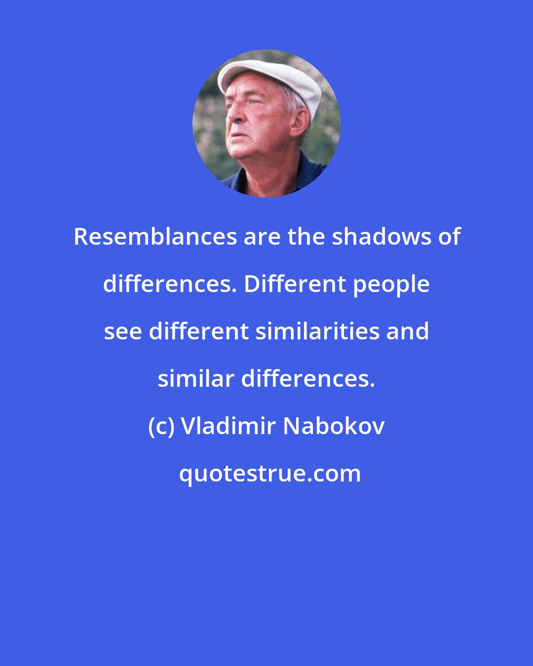 Vladimir Nabokov: Resemblances are the shadows of differences. Different people see different similarities and similar differences.